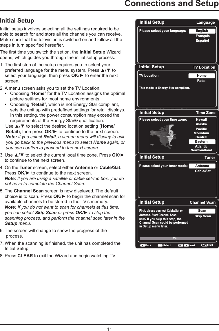 11Connections and Setup      Initial SetupInitial setup involves selecting all the settings required to be able to search for and store all the channels you can receive. Make sure that the television is switched on and follow all the steps in turn specied hereafter. The rst time you switch the set on, the Initial Setup Wizard opens, which guides you through the initial setup process.  1. The rst step of the setup requires you to select your preferred language for the menu system. Press ▲/▼ to select your language, then press OK/► to enter the next screen.2. A menu screen asks you to set the TV Location. •   Choosing “Home” for the TV Location assigns the optimal picture settings for most home environments.    •  Choosing “Retail”, which is not Energy Star compliant,   sets the unit up with predened settings for retail displays. In this setting, the power consumption may exceed the requirements of the Energy Star® qualication.Use ▲/▼ to select the desired location setting (Home/Retail); then press OK/► to continue to the next screen.Note: if you select Retail, a screen menu will display to ask you go back to the previous menu to select Home again, or you can conrm to proceed to the next screen.3. Use ▲/▼ to select the current local time zone. Press OK/► to continue to the next screen.4. On the Tuner screen, select either Antenna or Cable/Sat. Press OK/► to continue to the next screen. Note: If you are using a satellite or cable set-top box, you do not have to complete the Channel Scan.5. The Channel Scan screen is now displayed. The default choice is to scan. Press OK/► to begin the channel scan for available channels to be stored in the TV’s memory.Note: If you do not want to scan for channels at this time, you can select Skip Scan or press OK/► to stop the scanning process, and perform the channel scan later in the Setup menu.6. The screen will change to show the progress of the    process.7. When the scanning is nished, the unit has completed the Initial Setup.8. Press CLEAR to exit the Wizard and begin watching TV.Initial SetupPlease select your language: LanguageNextSelectOKEspañolFrançaisEnglishInitial Setup TV LocationTV Location RetailHomeBack NextSelectOKThis mode is Energy Star compliant. Initial Setup Time ZonePlease select your time zone: Alaska PacificHawaiiMountainCentralEasternAtlanticNewfoudlandEASTERNBack NextSelect ExitCLEAROKInitial Setup TunerPlease select your tuner mode: Cable/SatAntennaBack NextSelect ExitCLEAROKInitial Setup Channel ScanFirst, please connect Cable/Sat or Antenna. Start Channel Scan now? If you skip this step, theChannel Scan could be performedin Setup menu later. Skip ScanScan0% Back NextSelect ExitCLEAROK