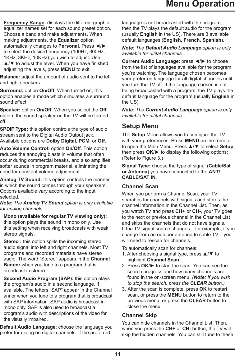 14   Menu Operation   Frequency Range: displays the different graphic  equalizer names set for each sound preset option.  Choose a band and make adjustments. When  making adjustments, the Equalizer option  automatically changes to Personal. Press ◄/► to select the desired frequency (100Hz, 300Hz, 1KHz, 3KHz, 10KHz) you wish to adjust. Use ▲/▼ to adjust the level. When you have nished adjusting the levels, press MENU to exit.Balance: adjust the amount of audio sent to the left and right speakers.Surround: option On/Off. When turned on, this option enables a mode which simulates a surround sound effect.Speaker: option On/Off. When you select the Off option, the sound speaker on the TV will be turned off.SPDIF Type: this option controls the type of audio stream sent to the Digital Audio Output jack. Available options are Dolby Digital, PCM, or Off. Auto Volume Control: option On/Off. This option reduces the annoying blasts in volume that often occur during commercial breaks, and also amplies softer sounds in program material, eliminating the need for constant volume adjustment. Analog TV Sound: this option controls the manner in which the sound comes through your speakers. Options available vary according to the input selected. Note: The Analog TV Sound option is only available for analog channels.Mono (available for regular TV viewing only): this option plays the sound in mono only. Use this setting when receiving broadcasts with weak stereo signals.Stereo : this option splits the incoming stereo audio signal into left and right channels. Most TV programs and recorded materials have stereo audio. The word “Stereo” appears in the Channel Banner when you tune to a program that is broadcast in stereo.Second Audio Program (SAP): this option plays the program’s audio in a second language, if  available. The letters “SAP” appear in the Channel  anner when you tune to a program that is broadcast  with SAP information. SAP audio is broadcast in  mono only. SAP is also used to broadcast a  program’s audio with descriptions of the video for the visually impaired.Default Audio Language: choose the language you prefer for dialog on digital channels. If the preferred language is not broadcasted with the program, then the TV plays the default audio for the program (usually English in the US). There are 3 available default languages (English, French, Spanish).Note: The Default Audio Language option is only available for ditital channels.Current Audio Language: press ◄/► to choose from the list of languages available for the program you’re watching. The language chosen becomes your preferred language for all digital channels until you turn the TV off. If the language chosen is not being broadcasted with a program, the TV plays the default language for the program (usually English in the US).Note: The Current Audio Language option is only available for ditital channels.Setup MenuThe Setup Menu allows you to congure the TV with your preferences. Press MENU on the remote to open the Main Menu. Press ▲/▼ to select Setup; then press OK/► to display the following options:(Refer to Figure 3.)Signal Type: choose the type of signal (Cable/Sat or Antenna) you have connected to the ANT/CABLE/SAT IN.Channel ScanWhen you perform a Channel Scan, your TVsearches for channels with signals and stores the channel information in the Channel List. Then, as you watch TV and press CH+ or CH-, your TV goes to the next or previous channel in the Channel List and skips the channels that do not have signals.If the TV signal source changes – for example, if you change from an outdoor antenna to cable TV – you will need to rescan for channels.To automatically scan for channels:1. After choosing a signal type, press ▲/▼ to highlight Channel Scan.2. Press OK/► to start the scan. You can see the search progress and how many channels are found in the on-screen menu. (Note: If you wish to stop the search, press the CLEAR button.)3.  After the scan is complete, press OK to restart scan, or press the MENU button to return to the previous menu, or press the CLEAR button to close the menu.Channel SkipYou can hide channels in the Channel List. Then, when you press the CH+ or CH- button, the TV will skip the hidden channels. You can still tune to these 