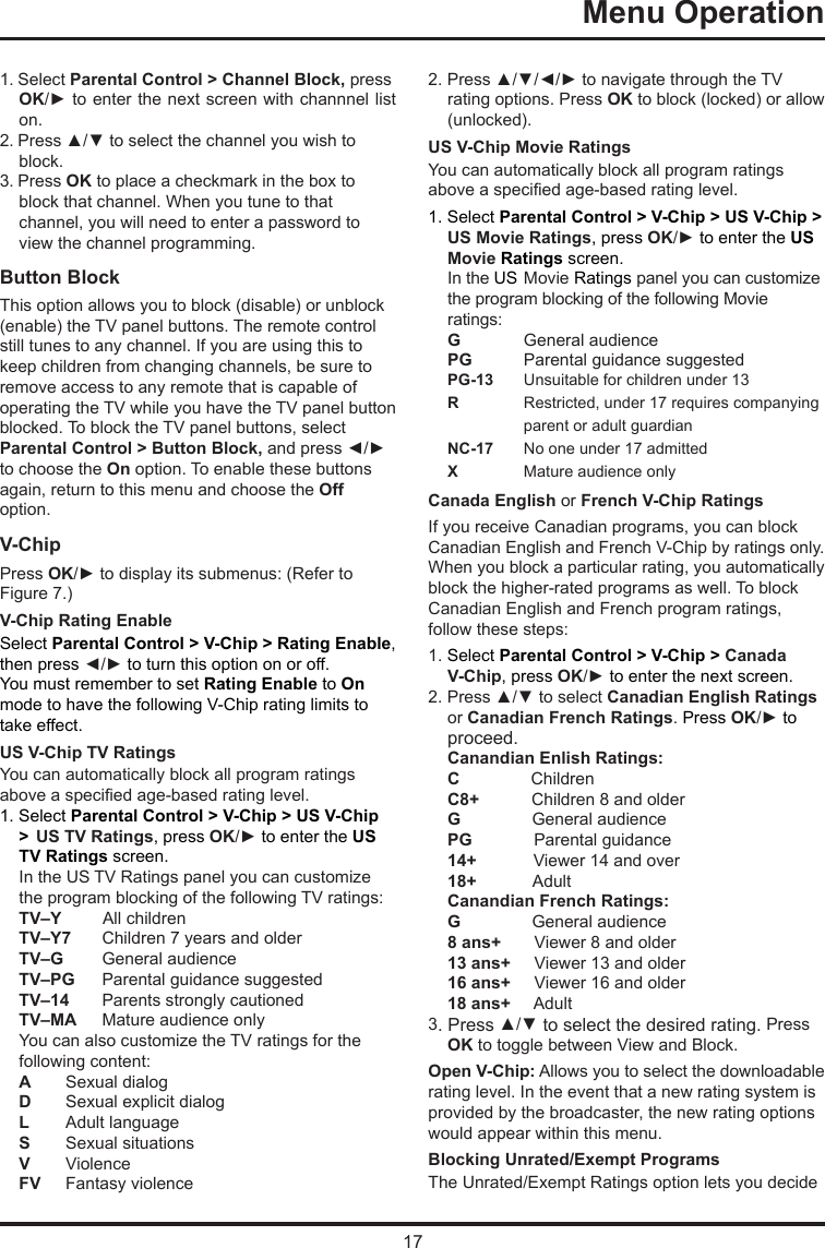 17Menu Operation      1. Select Parental Control &gt; Channel Block, press OK/► to enter the next screen with channnel list on.2. Press ▲/▼ to select the channel you wish to block.3. Press OK to place a checkmark in the box toblock that channel. When you tune to that channel, you will need to enter a password to view the channel programming.Button Block This option allows you to block (disable) or unblock (enable) the TV panel buttons. The remote control still tunes to any channel. If you are using this to keep children from changing channels, be sure to remove access to any remote that is capable of operating the TV while you have the TV panel button blocked. To block the TV panel buttons, select Parental Control &gt; Button Block, and press ◄/► to choose the On option. To enable these buttons again, return to this menu and choose the Off option.V-ChipPress OK/► to display its submenus: (Refer to Figure 7.)V-Chip Rating EnableSelect Parental Control &gt; V-Chip &gt; Rating Enable, then press ◄/► to turn this option on or off.You must remember to set Rating Enable to On mode to have the following V-Chip rating limits to take effect.US V-Chip TV RatingsYou can automatically block all program ratings above a specied age-based rating level.1. Select Parental Control &gt; V-Chip &gt; US V-Chip &gt;  US TV Ratings, press OK/► to enter the US TV Ratings screen.In the US TV Ratings panel you can customize the program blocking of the following TV ratings:TV–Y         All childrenTV–Y7  Children 7 years and olderTV–G   General audienceTV–PG  Parental guidance suggestedTV–14  Parents strongly cautionedTV–MA  Mature audience onlyYou can also customize the TV ratings for the following content:A  Sexual dialogD   Sexual explicit dialogL   Adult languageS   Sexual situationsV  ViolenceFV   Fantasy violence2. Press ▲/▼/◄/► to navigate through the TV rating options. Press OK to block (locked) or allow (unlocked).US V-Chip Movie RatingsYou can automatically block all program ratings above a specied age-based rating level.1. Select Parental Control &gt; V-Chip &gt; US V-Chip &gt; US Movie Ratings, press OK/► to enter the US  Movie Ratings screen.In the US  Movie Ratings panel you can customize the program blocking of the following Movie ratings:G  General audiencePG   Parental guidance suggestedPG-13  Unsuitable for children under 13R   Restricted, under 17 requires companying    parent or adult guardianNC-17  No one under 17 admittedX  Mature audience onlyCanada English or French V-Chip RatingsIf you receive Canadian programs, you can block Canadian English and French V-Chip by ratings only. When you block a particular rating, you automatically block the higher-rated programs as well. To block Canadian English and French program ratings, follow these steps:1. Select Parental Control &gt; V-Chip &gt; Canada V-Chip, press OK/► to enter the next screen.2. Press ▲/▼ to select Canadian English Ratings or Canadian French Ratings. Press OK/► to proceed.Canandian Enlish Ratings:C               ChildrenC8+           Children 8 and olderG               General audiencePG             Parental guidance14+            Viewer 14 and over18+            AdultCanandian French Ratings:G               General audience8 ans+       Viewer 8 and older13 ans+     Viewer 13 and older16 ans+     Viewer 16 and older18 ans+     Adult3. Press ▲/▼ to select the desired rating. Press OK to toggle between View and Block.Open V-Chip: Allows you to select the downloadable rating level. In the event that a new rating system is provided by the broadcaster, the new rating options would appear within this menu.Blocking Unrated/Exempt ProgramsThe Unrated/Exempt Ratings option lets you decide 