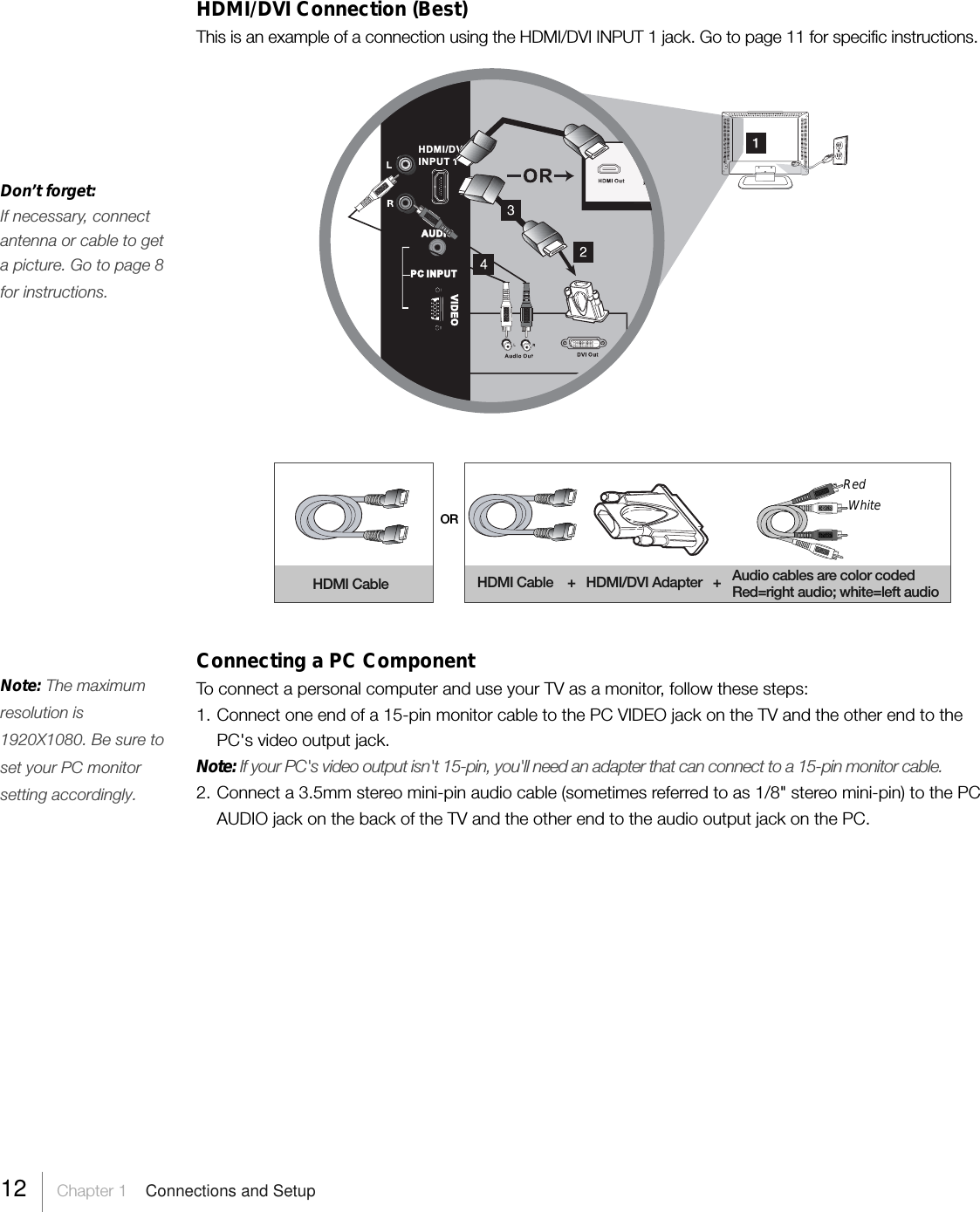 HDMI/DVI Connection (Best)This is an example of a connection using the HDMI/DVI INPUT 1 jack. Go to page 11 for specific instructions.ORHDMI Cable HDMI Cable    +   HDMI/DVI Adapter   +RedWhiteAudio cables are color codedRed=right audio; white=left audioConnecting a PC ComponentTo connect a personal computer and use your TV as a monitor, follow these steps:1. Connect one end of a 15-pin monitor cable to the PC VIDEO jack on the TV and the other end to thePC&apos;s video output jack.Note: If your PC&apos;s video output isn&apos;t 15-pin, you&apos;ll need an adapter that can connect to a 15-pin monitor cable.2. Connect a 3.5mm stereo mini-pin audio cable (sometimes referred to as 1/8&quot; stereo mini-pin) to the PCAUDIO jack on the back of the TV and the other end to the audio output jack on the PC.AUDIOVIDEOPC INPUTHDMI/DVIINPUT 1Don’t forget:If necessary, connectantenna or cable to geta picture. Go to page 8for instructions.Note: The maximumresolution is1920X1080. Be sure toset your PC monitorsetting accordingly.12     Chapter 1    Connections and Setup