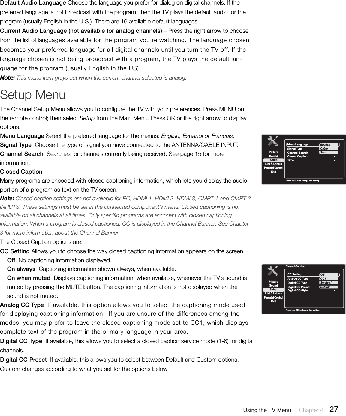 Default Audio Language Choose the language you prefer for dialog on digital channels. If thepreferred language is not broadcast with the program, then the TV plays the default audio for theprogram (usually English in the U.S.). There are 16 available default languages.Current Audio Language (not available for analog channels) – Press the right arrow to choosefrom the list of languages available for the program you’re watching. The language chosenbecomes your preferred language for all digital channels until you turn the TV off. If thelanguage chosen is not being broadcast with a program, the TV plays the default lan-guage for the program (usually English in the US).Note: This menu item grays out when the current channel selected is analog.Setup MenuThe Channel Setup Menu allows you to configure the TV with your preferences. Press MENU onthe remote control; then select Setup from the Main Menu. Press OK or the right arrow to displayoptions.Menu Language Select the preferred language for the menus: English, Espanol or Francais.Signal Type  Choose the type of signal you have connected to the ANTENNA/CABLE INPUT.Channel Search  Searches for channels currently being received. See page 15 for moreinformation.Closed CaptionMany programs are encoded with closed captioning information, which lets you display the audioportion of a program as text on the TV screen.Note: Closed caption settings are not available for PC, HDMI 1, HDMI 2, HDMI 3, CMPT 1 and CMPT 2INPUTS. These settings must be set in the connected component’s menu. Closed captioning is notavailable on all channels at all times. Only specific programs are encoded with closed captioninginformation. When a program is closed captioned, CC is displayed in the Channel Banner. See Chapter3 for more information about the Channel Banner.The Closed Caption options are:CC Setting Allows you to choose the way closed captioning information appears on the screen.Off  No captioning information displayed.On always  Captioning information shown always, when available.On when muted  Displays captioning information, when available, whenever the TV’s sound ismuted by pressing the MUTE button. The captioning information is not displayed when thesound is not muted.Analog CC Type  If available, this option allows you to select the captioning mode usedfor displaying captioning information.  If you are unsure of the differences among themodes, you may prefer to leave the closed captioning mode set to CC1, which displayscomplete text of the program in the primary language in your area.Digital CC Type  If available, this allows you to select a closed caption service mode (1-6) for digitalchannels.Digital CC Preset  If available, this allows you to select between Default and Custom options.Custom changes according to what you set for the options below.SetupList &amp; LabelsParental ControlSoundExitPictureMenu LanguageTimeEnglishClosed CaptionSignal TypeChannel SearchCableStartPress &gt; or OK to change this setting.SetupList &amp; LabelsParental ControlSoundExitPictureClosed CaptionCC SettingDigital CC StyleOffAnalog CC TypeDigital CC TypeCC1Service1Digital CC PresetDefaultPress &gt; or OK to change this setting.Using the TV Menu     Chapter 4    27