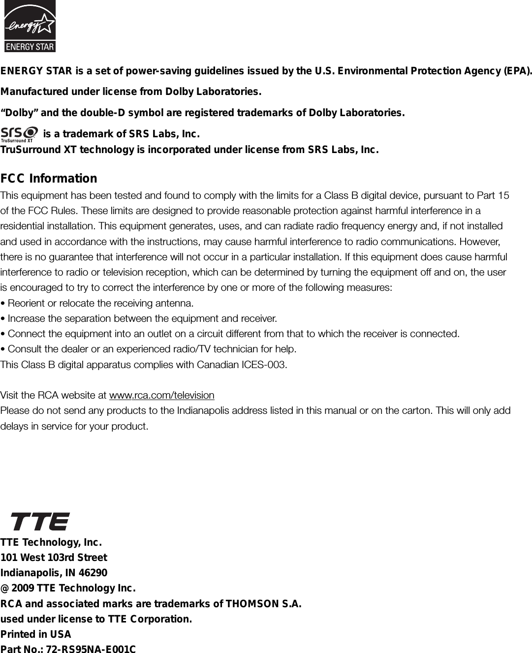 FCC InformationThis equipment has been tested and found to comply with the limits for a Class B digital device, pursuant to Part 15of the FCC Rules. These limits are designed to provide reasonable protection against harmful interference in aresidential installation. This equipment generates, uses, and can radiate radio frequency energy and, if not installedand used in accordance with the instructions, may cause harmful interference to radio communications. However,there is no guarantee that interference will not occur in a particular installation. If this equipment does cause harmfulinterference to radio or television reception, which can be determined by turning the equipment off and on, the useris encouraged to try to correct the interference by one or more of the following measures:• Reorient or relocate the receiving antenna.• Increase the separation between the equipment and receiver.• Connect the equipment into an outlet on a circuit different from that to which the receiver is connected.• Consult the dealer or an experienced radio/TV technician for help.This Class B digital apparatus complies with Canadian ICES-003.Visit the RCA website at www.rca.com/televisionPlease do not send any products to the Indianapolis address listed in this manual or on the carton. This will only adddelays in service for your product.Manufactured under license from Dolby Laboratories.“Dolby” and the double-D symbol are registered trademarks of Dolby Laboratories.               is a trademark of SRS Labs, Inc.TruSurround XT technology is incorporated under license from SRS Labs, Inc.TTE Technology, Inc.101 West 103rd StreetIndianapolis, IN 46290@ 2009 TTE Technology Inc.RCA and associated marks are trademarks of THOMSON S.A.used under license to TTE Corporation.Printed in USAPart No.: 72-RS95NA-E001CENERGY STAR is a set of power-saving guidelines issued by the U.S. Environmental Protection Agency (EPA).          