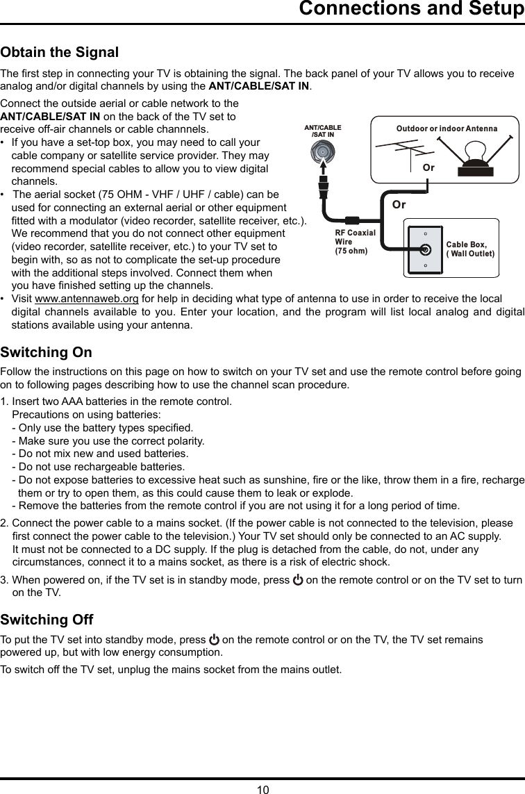 10ANT/CABLE/SAT INOutdoor or indoor Antenna Cable Box,( Wall Outlet)RF Coaxial Wire (75 ohm)OrOrConnections and Setup   Obtain the SignalThe rst step in connecting your TV is obtaining the signal. The back panel of your TV allows you to receive analog and/or digital channels by using the ANT/CABLE/SAT IN.Connect the outside aerial or cable network to the ANT/CABLE/SAT IN on the back of the TV set toreceive off-air channels or cable channnels.•  If you have a set-top box, you may need to call your cable company or satellite service provider. They may recommend special cables to allow you to view digital channels.•   The aerial socket (75 OHM - VHF / UHF / cable) can be used for connecting an external aerial or other equipment tted with a modulator (video recorder, satellite receiver, etc.). We recommend that you do not connect other equipment (video recorder, satellite receiver, etc.) to your TV set to begin with, so as not to complicate the set-up procedure with the additional steps involved. Connect them when you have nished setting up the channels.•  Visit www.antennaweb.org for help in deciding what type of antenna to use in order to receive the local digital  channels  available  to you. Enter your location, and  the  program  will  list  local  analog  and  digital stations available using your antenna.Switching OnFollow the instructions on this page on how to switch on your TV set and use the remote control before going on to following pages describing how to use the channel scan procedure.1. Insert two AAA batteries in the remote control.    Precautions on using batteries:    - Only use the battery types specied.    - Make sure you use the correct polarity.    - Do not mix new and used batteries.    - Do not use rechargeable batteries.    - Do not expose batteries to excessive heat such as sunshine, re or the like, throw them in a re, recharge         them or try to open them, as this could cause them to leak or explode.    - Remove the batteries from the remote control if you are not using it for a long period of time.2. Connect the power cable to a mains socket. (If the power cable is not connected to the television, please rst connect the power cable to the television.) Your TV set should only be connected to an AC supply. It must not be connected to a DC supply. If the plug is detached from the cable, do not, under any circumstances, connect it to a mains socket, as there is a risk of electric shock.   3. When powered on, if the TV set is in standby mode, press   on the remote control or on the TV set to turn on the TV.Switching OffTo put the TV set into standby mode, press   on the remote control or on the TV, the TV set remainspowered up, but with low energy consumption.To switch off the TV set, unplug the mains socket from the mains outlet.