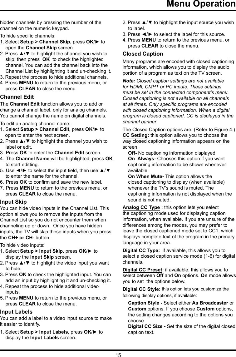 15Menu Operation      hidden channels by pressing the number of the channel on the numeric keypad.To hide specic channels:1. Select Setup &gt; Channel Skip, press OK/► to open the Channel Skip screen.2. Press ▲/▼ to highlight the channel you wish to skip; then press  OK  to check the highlighted channel. You can add the channel back into the Channel List by highlighting it and un-checking it.3. Repeat the process to hide additional channels.4. Press MENU to return to the previous menu, or press CLEAR to close the menu.Channel EditThe Channel Edit function allows you to add or change a channel label, only for analog channels. You cannot change the name on digital channels.To edit an analog channel name:1. Select Setup &gt; Channel Edit, press OK/► to open to enter the next screen.2. Press ▲/▼ to highlight the channel you wish to label or edit.3. Press OK to enter the Channel Edit screen.4. The Channel Name will be highlighted, press OK to start editting. 5. Use ◄/► to select the input eld, then use ▲/▼  to enter the name for the channel.6. Press OK to conrm and save the new label.7. Press MENU to return to the previous menu, or press CLEAR to close the menu.Input SkipYou can hide video inputs in the Channel List. This option allows you to remove the inputs from the Channel List so you do not encounter them when channeling up or down.  Once you have hidden inputs, the TV will skip these inputs when you press the CH+ or CH- button.To hide video inputs:1. Select Setup &gt; Input Skip, press OK/► to display the Input Skip screen.2. Press ▲/▼ to highlight the video input you want to hide.3. Press OK to check the highlighted input. You can add an input by highlighting it and un-checking it.4. Repeat the process to hide additional video inputs.5. Press MENU to return to the previous menu, or press CLEAR to close the menu.Input LabelsYou can add a label to a video input source to make it easier to identify.1. Select Setup &gt; Input Labels, press OK/► to display the Input Labels screen.2. Press ▲/▼ to highlight the input source you wish to label.3. Press ◄/► to select the label for this source.4. Press MENU to return to the previous menu, or press CLEAR to close the menu.Closed CaptionMany programs are encoded with closed captioning information, which allows you to display the audio portion of a program as text on the TV screen.Note: Closed caption settings are not available for HDMI, CMPT or PC inputs. These settings must be set in the connected component’s menu. Closed captioning is not available on all channels at all times. Only specic programs are encoded with closed captioning information. When a digital program is closed captioned, CC is displayed in the channel banner.The Closed Caption options are: (Refer to Figure 4.)CC Setting: this option allows you to choose the way closed captioning information appears on the screen.Off- No captioning information displayed.On  Always- Chooses this option if you want  captioning information to be shown whenever  available.On When Mute- This option allows theclosed captioning to display (when available)whenever the TV’s sound is muted. The captioning information is not displayed when the sound is not muted.Analog CC Type : this option lets you select the captioning mode used for displaying caption information, when available. If you are unsure of the differences among the modes, you may prefer to leave the closed captioned mode set to CC1, which displays complete text of the program in the primary language in your area.Digital CC Type:  if available, this allows you to select a closed caption service mode (1-6) for digital channels.Digital CC Preset: if available, this allows you to select between Off and On options. On mode allows you to set  the options below.Digital CC Style: this option lets you customize the following display options, if available:Caption Style - Select either As Broadcaster or Custom options. If you choose Custom options, the setting changes according to the options you choose.Digital CC Size - Set the size of the digital closed caption text.