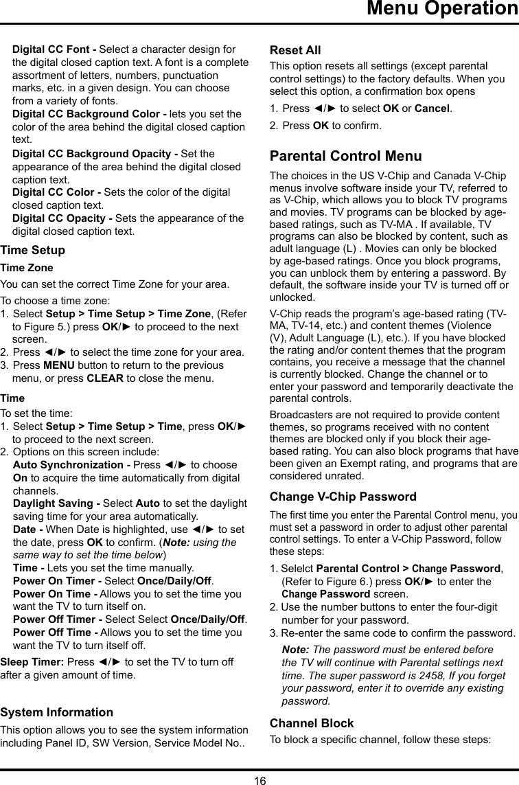 16  Menu Operation    Digital CC Font - Select a character design for the digital closed caption text. A font is a complete assortment of letters, numbers, punctuation marks, etc. in a given design. You can choose from a variety of fonts.Digital CC Background Color - lets you set the color of the area behind the digital closed caption text.Digital CC Background Opacity - Set the appearance of the area behind the digital closed caption text.Digital CC Color - Sets the color of the digital closed caption text.Digital CC Opacity - Sets the appearance of the digital closed caption text.Time Setup Time Zone  You can set the correct Time Zone for your area.To choose a time zone:1. Select Setup &gt; Time Setup &gt; Time Zone, (Refer to Figure 5.) press OK/► to proceed to the next screen.2. Press ◄/► to select the time zone for your area.3. Press MENU button to return to the previous menu, or press CLEAR to close the menu.TimeTo set the time: 1. Select Setup &gt; Time Setup &gt; Time, press OK/► to proceed to the next screen.2. Options on this screen include:Auto Synchronization - Press ◄/► to choose  On to acquire the time automatically from digital  channels.Daylight Saving - Select Auto to set the daylight  saving time for your area automatically. Date - When Date is highlighted, use ◄/► to set the date, press OK to conrm. (Note: using the same way to set the time below)Time - Lets you set the time manually.Power On Timer - Select Once/Daily/Off.Power On Time - Allows you to set the time you  want the TV to turn itself on.Power Off Timer - Select Select Once/Daily/Off.Power Off Time - Allows you to set the time you  want the TV to turn itself off.Sleep Timer: Press ◄/► to set the TV to turn off after a given amount of time.System Information  This option allows you to see the system information including Panel ID, SW Version, Service Model No.. Reset All This option resets all settings (except parental control settings) to the factory defaults. When you select this option, a conrmation box opens1. Press ◄/► to select OK or Cancel.  2. Press OK to conrm.Parental Control MenuThe choices in the US V-Chip and Canada V-Chip menus involve software inside your TV, referred to as V-Chip, which allows you to block TV programs and movies. TV programs can be blocked by age-based ratings, such as TV-MA . If available, TV programs can also be blocked by content, such as adult language (L) . Movies can only be blocked by age-based ratings. Once you block programs, you can unblock them by entering a password. By default, the software inside your TV is turned off or unlocked. V-Chip reads the program’s age-based rating (TV-MA, TV-14, etc.) and content themes (Violence (V), Adult Language (L), etc.). If you have blocked the rating and/or content themes that the program contains, you receive a message that the channel is currently blocked. Change the channel or to enter your password and temporarily deactivate the parental controls.Broadcasters are not required to provide content themes, so programs received with no content themes are blocked only if you block their age-based rating. You can also block programs that have been given an Exempt rating, and programs that are considered unrated. Change V-Chip PasswordThe rst time you enter the Parental Control menu, you must set a password in order to adjust other parental control settings. To enter a V-Chip Password, follow these steps:1. Selelct Parental Control &gt; Change Password, (Refer to Figure 6.) press OK/► to enter the Change Password screen.2. Use the number buttons to enter the four-digit number for your password.3. Re-enter the same code to conrm the password. Note: The password must be entered before the TV will continue with Parental settings next time. The super password is 2458, If you forget your password, enter it to override any existing password.Channel BlockTo block a specic channel, follow these steps: