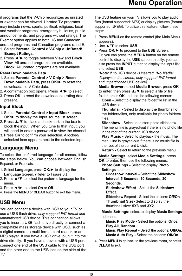 18 Menu Operation     if programs that the V-Chip recognizes as unrated or exempt can be viewed. Unrated TV programs may include news, sports, political, religious, local and weather programs, emergency bulletins, public announcements, and programs without ratings. The Exempt option applies to both US and Canadian unrated programs and Canadian programs rated E.1. Select Parental Control &gt; V-Chip &gt; UnRated/Exempt Ratings.2. Press ◄/► to toggle between View and Block.View  All unrated programs are available.Block  All unrated programs are not available.Reset Downloadable Data1. Select Parental Control &gt; V-Chip &gt; Reset Downloadable Data, press OK/► to reset the downloadable V-Chip data.2. A conrmation box opens. Press ◄/► to select.  3. Press OK to reset the downloadable rating data, if present.Input Block 1. Select Parental Control &gt; Input Block, press  OK/► to display the Input source list screen.2. Press ▲/▼ to place a checkmark in the box to block the input. When you tune to that input, you will need to enter a password to view the channel.3. Press OK to conrm your selection. A locked/   unlocked icon appears next to the selected input.Language MenuTo  select  the  preferred  language  for  all  menus,  follow the steps below. You can choose between English, Espanol, or Francais.1. Select Language, press OK/► to display the   Language Screen. (Refer to Figure 8.)2. Press ▲/▼ to select the preferred language for the    menu.3. Press ◄/► to select On or Off.4. Press the MENU or CLEAR button to exit the menu.USB MenuYou can connect a device with USB to your TV or use a USB ash drive, only suppport FAT format and unpartitioned USB device. This connection allows you to insert a USB ash drive directly or connect a compatible mass storage device with USB, such as a digital camera, a multi-format card reader, or an MP3 player. If you have a USB drive, plug it into the drive directly.  If you have a device with a USB port, connect one end of the USB cable to the USB port and the other end to the USB jack on the side of the TV. The USB feature on your TV allows you to play audio les (format supported: MP3) or display pictures (format supported: JPEG). To utilize this feature, follow these steps:1. Press MENU on the remote control (the Main Menu appears).2. Use ▲/▼ to select USB.3. Press OK/► to proceed to the USB Screen.   Or, you can press the MEDIA button on the remote    control to display the USB screen directly; you can    also press the INPUT button to display the input list    and select USB.  (Note: if no USB device is inserted, “No Media”    displays on the screen, only suppport FAT format    and  unpartitioned USB device)Media Brower: select Media Brower, press OK to enter, then press ▲/▼ to select a le or le folder, press OK and use the following menus:Open - Select to display the folder/le list in the USB device.        Thumbnail - Select to display the thumbnail of the folders/les, only available for photo folders/les.Slideshow - Select to to start photo slideshow. The menu line is grayed-out if there is no photo le in the root of the current USB device.Play Music - Select to playback the music. The menu line is grayed-out if there is no music le in the root of the current U disk. Return - Select to return to the previous menu.Media Settings: select Media Settings, press OK to enter, then use the following menus:Photo Settings - Select to display Photo Settings submenu. Slideshow Interval - Select the Slideshow Interval: 5 Seconds, 10 Seconds, 20 Seconds.Slideshow Effect - Select the Slideshow Effect.Slideshow Repeat - Select the options: Off/On.Thumbnail Size- Select to display the thumbnail size: 5X3 and 3X2.Music Settings: select to display Music Settings submenu.Music Play Mode - Select the options: Once, Play All, Random.Music Play Repeat - Select the options: Off/On.Music Auto Play - Select the options: Off/On.4. Press MENU to go back to the previous menu, or press   CLEAR to exit.