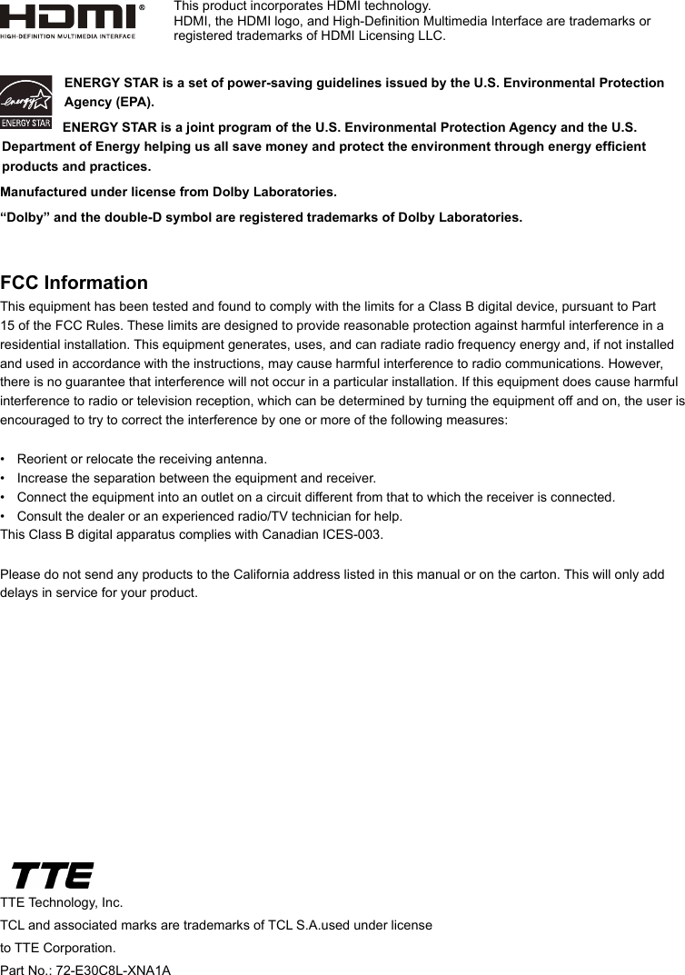 TTE Technology, Inc.TCL and associated marks are trademarks of TCL S.A.used under license to TTE Corporation.Part No.: 72-E30C8L-XNA1AENERGY STAR is a set of power-saving guidelines issued by the U.S. Environmental Protection Agency (EPA).  ENERGY STAR is a joint program of the U.S. Environmental Protection Agency and the U.S. Department of Energy helping us all save money and protect the environment through energy efcient products and practices.Manufactured under license from Dolby Laboratories.“Dolby” and the double-D symbol are registered trademarks of Dolby Laboratories.FCC InformationThis equipment has been tested and found to comply with the limits for a Class B digital device, pursuant to Part 15 of the FCC Rules. These limits are designed to provide reasonable protection against harmful interference in a residential installation. This equipment generates, uses, and can radiate radio frequency energy and, if not installed and used in accordance with the instructions, may cause harmful interference to radio communications. However, there is no guarantee that interference will not occur in a particular installation. If this equipment does cause harmful interference to radio or television reception, which can be determined by turning the equipment off and on, the user is encouraged to try to correct the interference by one or more of the following measures:•  Reorient or relocate the receiving antenna.•  Increase the separation between the equipment and receiver.•  Connect the equipment into an outlet on a circuit different from that to which the receiver is connected.•  Consult the dealer or an experienced radio/TV technician for help.This Class B digital apparatus complies with Canadian ICES-003.Please do not send any products to the California address listed in this manual or on the carton. This will only add delays in service for your product.This product incorporates HDMI technology.HDMI, the HDMI logo, and High-Denition Multimedia Interface are trademarks or registered trademarks of HDMI Licensing LLC.