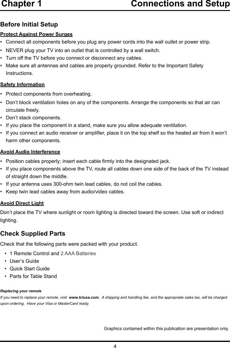 4Chapter 1                                    Connections and Setup   Before Initial SetupProtect Against Power Surges•  Connect all components before you plug any power cords into the wall outlet or power strip.•  NEVER plug your TV into an outlet that is controlled by a wall switch.•  Turn off the TV before you connect or disconnect any cables.•  Make sure all antennas and cables are properly grounded. Refer to the Important Safety       Instructions.Safety Information•   Protect components from overheating.•   Don’t block ventilation holes on any of the components. Arrange the components so that air can      circulate freely.•   Don’t stack components.•   If you place the component in a stand, make sure you allow adequate ventilation.•   If you connect an audio receiver or amplier, place it on the top shelf so the heated air from it won’t     harm other components.Avoid Audio Interference•   Position cables properly; insert each cable rmly into the designated jack.•   If you place components above the TV, route all cables down one side of the back of the TV instead    of straight down the middle.•   If your antenna uses 300-ohm twin lead cables, do not coil the cables. •   Keep twin lead cables away from audio/video cables.Avoid Direct LightDon’t place the TV where sunlight or room lighting is directed toward the screen. Use soft or indirect lighting.Check Supplied PartsCheck that the following parts were packed with your product.•  1 Remote Control and 2 AAA Batteries•  User’s Guide•  Quick Start Guide•  Parts for Table StandReplacing your remoteIf you need to replace your remote, visit  www.tclusa.com.  A shipping and handling fee, and the appropriate sales tax, will be charged upon ordering.  Have your Visa or MasterCard ready.Graphics contained within this publication are presentation only.