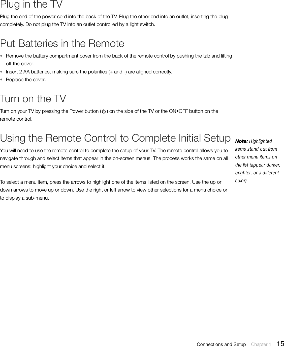 Plug in the TVPlug the end of the power cord into the back of the TV. Plug the other end into an outlet, inserting the plugcompletely. Do not plug the TV into an outlet controlled by a light switch.Put Batteries in the Remote•Remove the battery compartment cover from the back of the remote control by pushing the tab and liftingoff the cover.•Insert 2 AA batteries, making sure the polarities (+ and -) are aligned correctly.•Replace the cover.Turn on the TVTurn on your TV by pressing the Power button (    ) on the side of the TV or the ON•OFF button on theremote control.Using the Remote Control to Complete Initial SetupYou will need to use the remote control to complete the setup of your TV. The remote control allows you tonavigate through and select items that appear in the on-screen menus. The process works the same on allmenu screens: highlight your choice and select it.To select a menu item, press the arrows to highlight one of the items listed on the screen. Use the up ordown arrows to move up or down. Use the right or left arrow to view other selections for a menu choice orto display a sub-menu.Note: Highlighteditems stand out fromother menu items onthe list (appear darker,brighter, or a differentcolor).Connections and Setup    Chapter 1    15