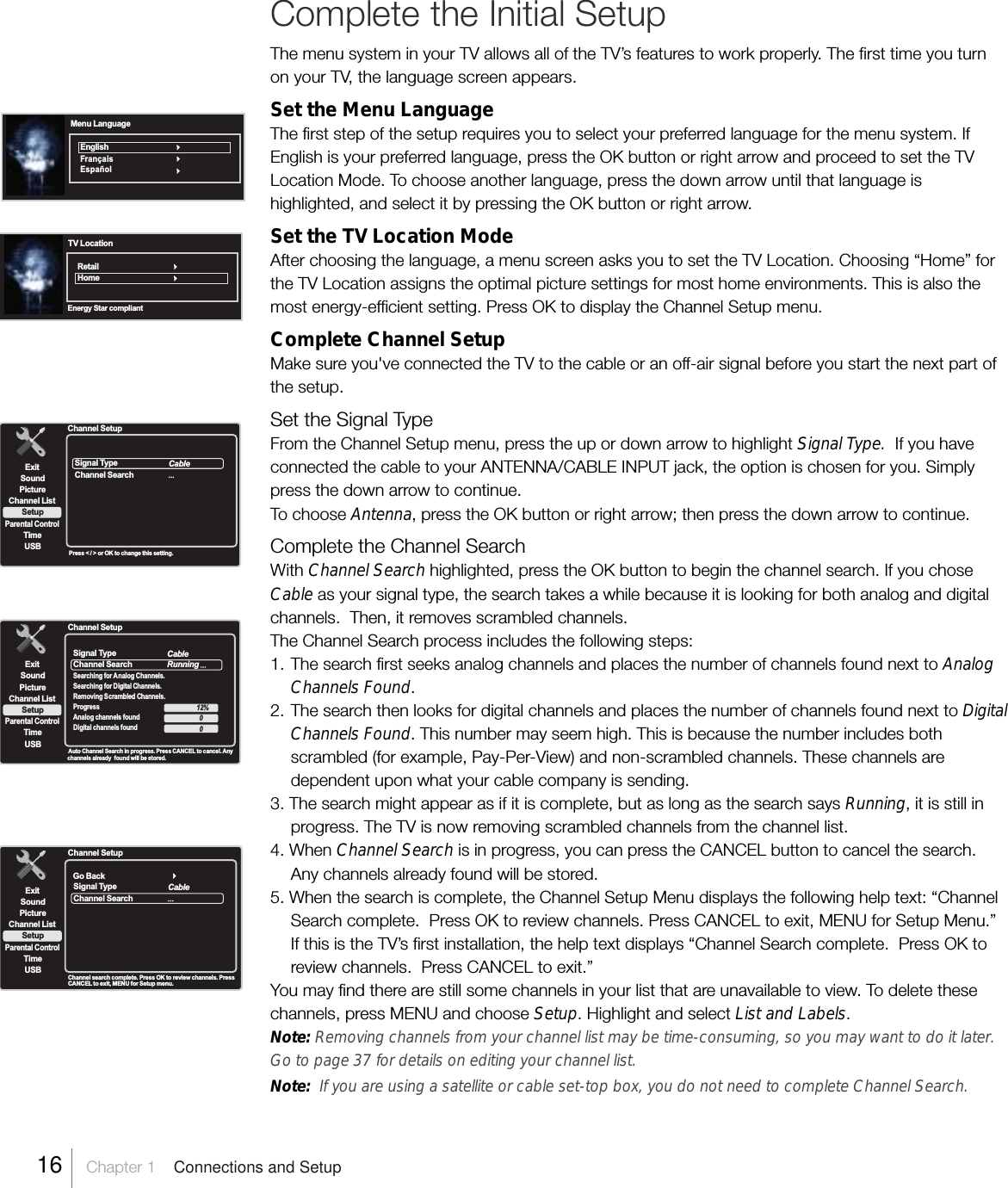 Complete the Initial SetupThe menu system in your TV allows all of the TV’s features to work properly. The first time you turnon your TV, the language screen appears.Set the Menu LanguageThe first step of the setup requires you to select your preferred language for the menu system. IfEnglish is your preferred language, press the OK button or right arrow and proceed to set the TVLocation Mode. To choose another language, press the down arrow until that language ishighlighted, and select it by pressing the OK button or right arrow.Set the TV Location ModeAfter choosing the language, a menu screen asks you to set the TV Location. Choosing “Home” forthe TV Location assigns the optimal picture settings for most home environments. This is also themost energy-efficient setting. Press OK to display the Channel Setup menu.Complete Channel SetupMake sure you&apos;ve connected the TV to the cable or an off-air signal before you start the next part ofthe setup.Set the Signal TypeFrom the Channel Setup menu, press the up or down arrow to highlight Signal Type.  If you haveconnected the cable to your ANTENNA/CABLE INPUT jack, the option is chosen for you. Simplypress the down arrow to continue.To choose Antenna, press the OK button or right arrow; then press the down arrow to continue.Complete the Channel SearchWith Channel Search highlighted, press the OK button to begin the channel search. If you choseCable as your signal type, the search takes a while because it is looking for both analog and digitalchannels.  Then, it removes scrambled channels.The Channel Search process includes the following steps:1. The search first seeks analog channels and places the number of channels found next to AnalogChannels Found.2. The search then looks for digital channels and places the number of channels found next to DigitalChannels Found. This number may seem high. This is because the number includes bothscrambled (for example, Pay-Per-View) and non-scrambled channels. These channels aredependent upon what your cable company is sending.3. The search might appear as if it is complete, but as long as the search says Running, it is still inprogress. The TV is now removing scrambled channels from the channel list.4. When Channel Search is in progress, you can press the CANCEL button to cancel the search.Any channels already found will be stored.5. When the search is complete, the Channel Setup Menu displays the following help text: “ChannelSearch complete.  Press OK to review channels. Press CANCEL to exit, MENU for Setup Menu.”If this is the TV’s first installation, the help text displays “Channel Search complete.  Press OK toreview channels.  Press CANCEL to exit.”You may find there are still some channels in your list that are unavailable to view. To delete thesechannels, press MENU and choose Setup. Highlight and select List and Labels.Note: Removing channels from your channel list may be time-consuming, so you may want to do it later.Go to page 37 for details on editing your channel list.Note:  If you are using a satellite or cable set-top box, you do not need to complete Channel Search.Menu LanguageEnglishF r a n ç a i sEspañolTV LocationRetailHomeEnergy Star compliantSignal TypeChannel SearchExitPictureChannel ListParental ControlTimeUSBSoundSetupCableChannel SetupPress &lt; / &gt; or OK to change this setting.ExitPictureChannel ListParental ControlTimeUSBSoundSetupChannel Setup Auto Channel Search in progress. Press CANCEL to cancel. Anychannels already  found will be stored. Signal TypeChannel SearchSearching for Analog Channels.Searching for Digital Channels.Removing Scrambled Channels.ProgressAnalog channels foundDigital channels foundCableRunning12%00Signal TypeChannel SearchExitPictureChannel ListParental ControlTimeUSBSoundSetupCableChannel SetupChannel search complete. Press OK to review channels. PressCANCEL to exit, MENU for Setup menu.Go Back16    Chapter 1    Connections and Setup