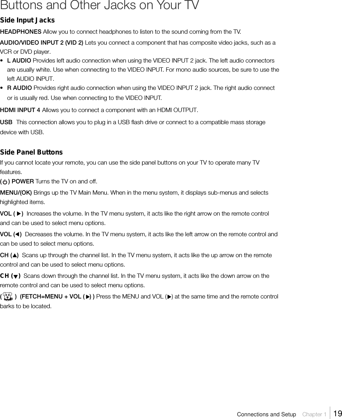 Buttons and Other Jacks on Your TVSide Input JacksHEADPHONES Allow you to connect headphones to listen to the sound coming from the TV.AUDIO/VIDEO INPUT 2 (VID 2) Lets you connect a component that has composite video jacks, such as aVCR or DVD player.•L AUDIO Provides left audio connection when using the VIDEO INPUT 2 jack. The left audio connectorsare usually white. Use when connecting to the VIDEO INPUT. For mono audio sources, be sure to use theleft AUDIO INPUT.•R AUDIO Provides right audio connection when using the VIDEO INPUT 2 jack. The right audio connector is usually red. Use when connecting to the VIDEO INPUT.HDMI INPUT 4 Allows you to connect a component with an HDMI OUTPUT.USB  This connection allows you to plug in a USB flash drive or connect to a compatible mass storagedevice with USB.Side Panel ButtonsIf you cannot locate your remote, you can use the side panel buttons on your TV to operate many TVfeatures.(    ) POWER Turns the TV on and off.MENU/(OK) Brings up the TV Main Menu. When in the menu system, it displays sub-menus and selectshighlighted items.VOL (    )  Increases the volume. In the TV menu system, it acts like the right arrow on the remote controland can be used to select menu options.VOL (   )  Decreases the volume. In the TV menu system, it acts like the left arrow on the remote control andcan be used to select menu options.CH (   )  Scans up through the channel list. In the TV menu system, it acts like the up arrow on the remotecontrol and can be used to select menu options.CH (   )  Scans down through the channel list. In the TV menu system, it acts like the down arrow on theremote control and can be used to select menu options.(        )  (FETCH=MENU + VOL (   ) ) Press the MENU and VOL (   ) at the same time and the remote controlbarks to be located.Connections and Setup    Chapter 1    19