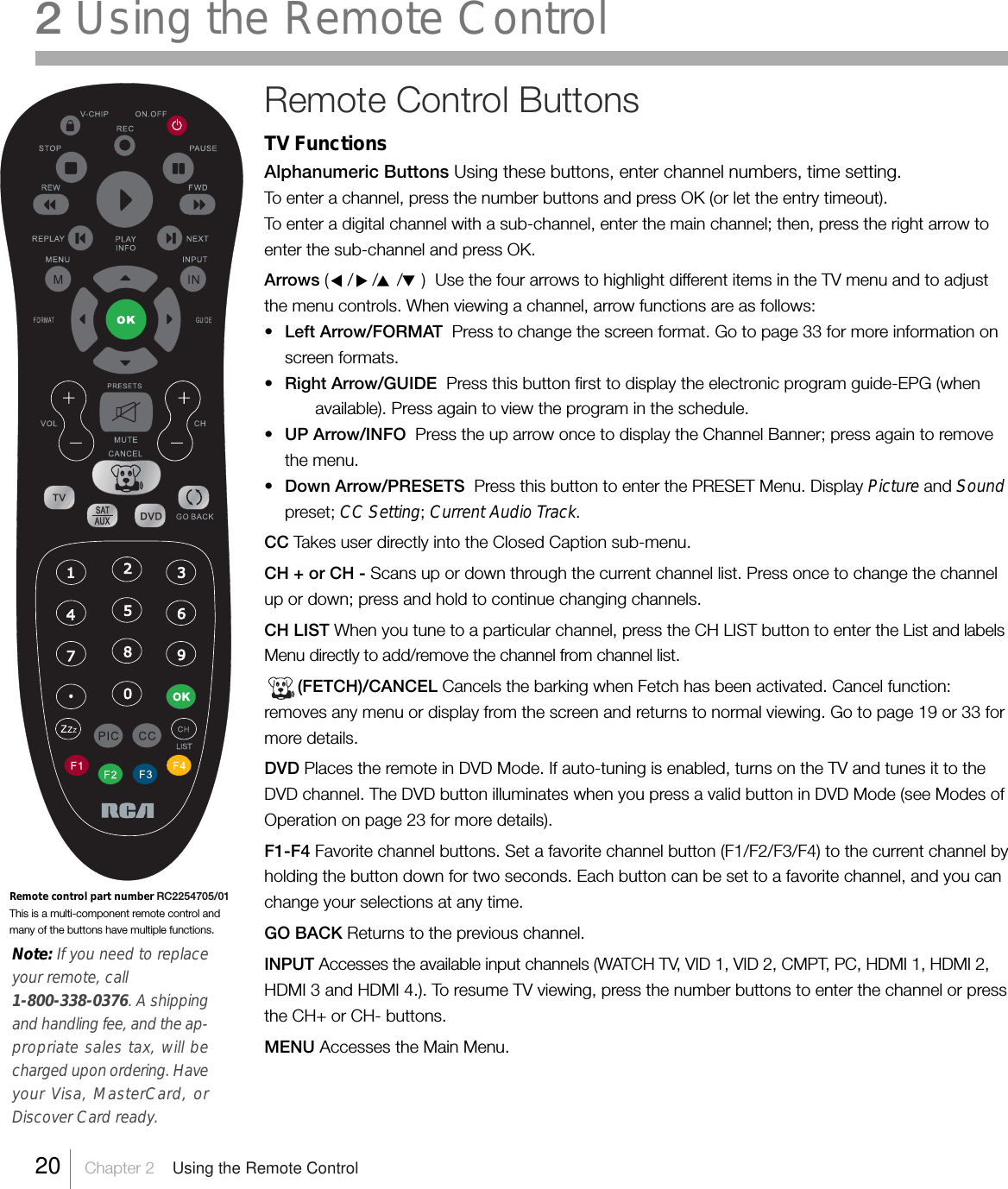 2 Using the Remote ControlRemote Control ButtonsTV FunctionsAlphanumeric Buttons Using these buttons, enter channel numbers, time setting.To enter a channel, press the number buttons and press OK (or let the entry timeout).To enter a digital channel with a sub-channel, enter the main channel; then, press the right arrow toenter the sub-channel and press OK.Arrows (    /    /    /    )  Use the four arrows to highlight different items in the TV menu and to adjustthe menu controls. When viewing a channel, arrow functions are as follows:•Left Arrow/FORMAT  Press to change the screen format. Go to page 33 for more information onscreen formats.•Right Arrow/GUIDE  Press this button first to display the electronic program guide-EPG (whenavailable). Press again to view the program in the schedule.•UP Arrow/INFO  Press the up arrow once to display the Channel Banner; press again to removethe menu.•Down Arrow/PRESETS  Press this button to enter the PRESET Menu. Display Picture and Soundpreset; CC Setting; Current Audio Track.CC Takes user directly into the Closed Caption sub-menu.CH + or CH - Scans up or down through the current channel list. Press once to change the channelup or down; press and hold to continue changing channels.CH LIST When you tune to a particular channel, press the CH LIST button to enter the List and labelsMenu directly to add/remove the channel from channel list.       (FETCH)/CANCEL Cancels the barking when Fetch has been activated. Cancel function:removes any menu or display from the screen and returns to normal viewing. Go to page 19 or 33 formore details.DVD Places the remote in DVD Mode. If auto-tuning is enabled, turns on the TV and tunes it to theDVD channel. The DVD button illuminates when you press a valid button in DVD Mode (see Modes ofOperation on page 23 for more details).F1-F4 Favorite channel buttons. Set a favorite channel button (F1/F2/F3/F4) to the current channel byholding the button down for two seconds. Each button can be set to a favorite channel, and you canchange your selections at any time.GO BACK Returns to the previous channel.INPUT Accesses the available input channels (WATCH TV, VID 1, VID 2, CMPT, PC, HDMI 1, HDMI 2,HDMI 3 and HDMI 4.). To resume TV viewing, press the number buttons to enter the channel or pressthe CH+ or CH- buttons.MENU Accesses the Main Menu.Remote control part number RC2254705/01This is a multi-component remote control andmany of the buttons have multiple functions.Note: If you need to replaceyour remote, call1-800-338-0376. A shippingand handling fee, and the ap-propriate sales tax, will becharged upon ordering. Haveyour Visa, MasterCard, orDiscover Card ready.20    Chapter 2    Using the Remote Control