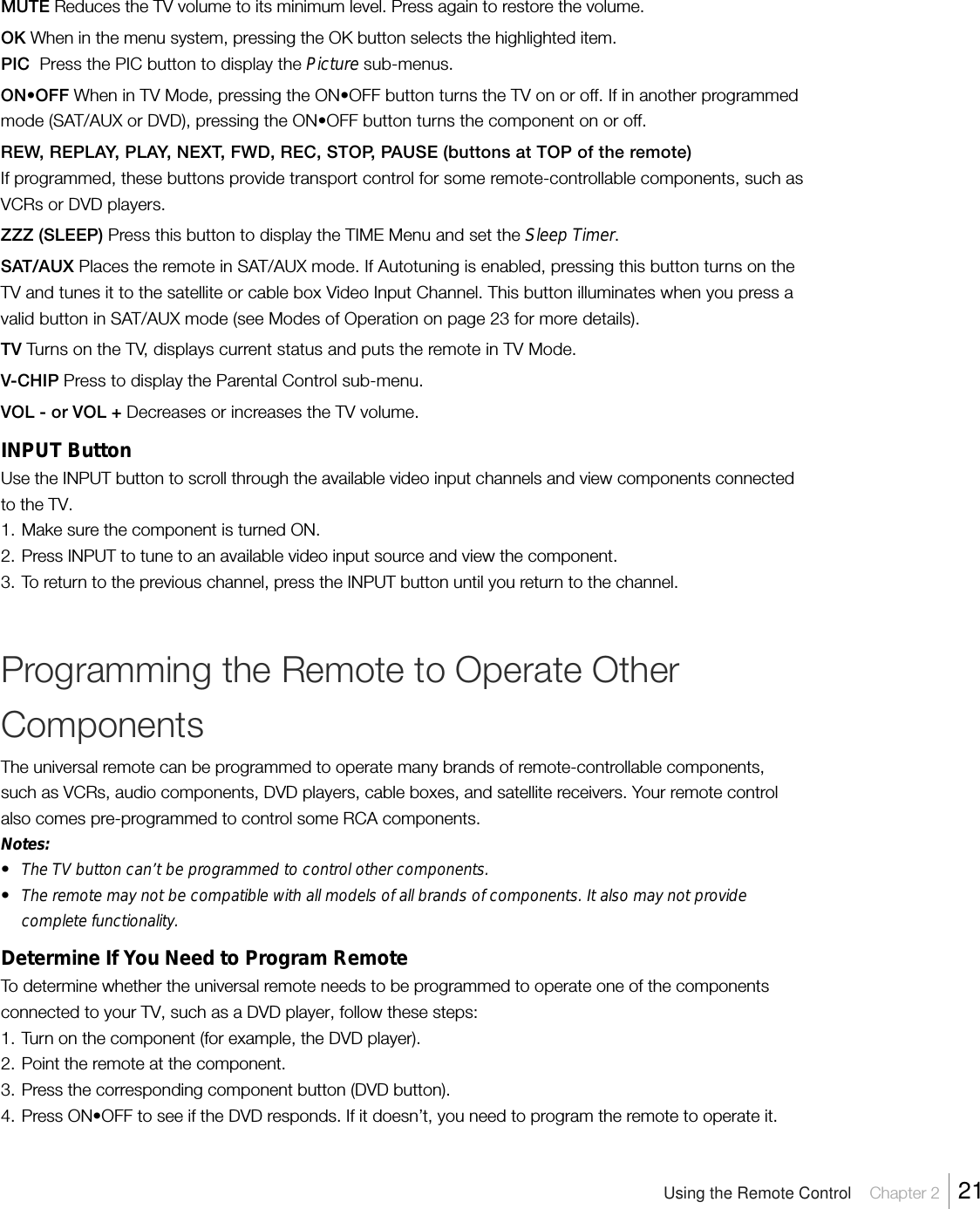 MUTE Reduces the TV volume to its minimum level. Press again to restore the volume.OK When in the menu system, pressing the OK button selects the highlighted item.PIC  Press the PIC button to display the Picture sub-menus.ON•OFF When in TV Mode, pressing the ON•OFF button turns the TV on or off. If in another programmedmode (SAT/AUX or DVD), pressing the ON•OFF button turns the component on or off.REW, REPLAY, PLAY, NEXT, FWD, REC, STOP, PAUSE (buttons at TOP of the remote)If programmed, these buttons provide transport control for some remote-controllable components, such asVCRs or DVD players.ZZZ (SLEEP) Press this button to display the TIME Menu and set the Sleep Timer.SAT/AUX Places the remote in SAT/AUX mode. If Autotuning is enabled, pressing this button turns on theTV and tunes it to the satellite or cable box Video Input Channel. This button illuminates when you press avalid button in SAT/AUX mode (see Modes of Operation on page 23 for more details).TV Turns on the TV, displays current status and puts the remote in TV Mode.V-CHIP Press to display the Parental Control sub-menu.VOL - or VOL + Decreases or increases the TV volume.INPUT ButtonUse the INPUT button to scroll through the available video input channels and view components connectedto the TV.1. Make sure the component is turned ON.2. Press INPUT to tune to an available video input source and view the component.3. To return to the previous channel, press the INPUT button until you return to the channel.Programming the Remote to Operate OtherComponentsThe universal remote can be programmed to operate many brands of remote-controllable components,such as VCRs, audio components, DVD players, cable boxes, and satellite receivers. Your remote controlalso comes pre-programmed to control some RCA components.Notes:•The TV button can’t be programmed to control other components.•The remote may not be compatible with all models of all brands of components. It also may not providecomplete functionality.Determine If You Need to Program RemoteTo determine whether the universal remote needs to be programmed to operate one of the componentsconnected to your TV, such as a DVD player, follow these steps:1. Turn on the component (for example, the DVD player).2. Point the remote at the component.3. Press the corresponding component button (DVD button).4. Press ON•OFF to see if the DVD responds. If it doesn’t, you need to program the remote to operate it.Using the Remote Control    Chapter 2    21