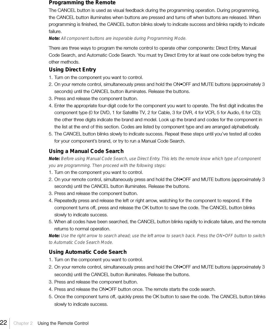 Programming the RemoteThe CANCEL button is used as visual feedback during the programming operation. During programming,the CANCEL button illuminates when buttons are pressed and turns off when buttons are released. Whenprogramming is finished, the CANCEL button blinks slowly to indicate success and blinks rapidly to indicatefailure.Note: All component buttons are inoperable during Programming Mode.There are three ways to program the remote control to operate other components: Direct Entry, ManualCode Search, and Automatic Code Search. You must try Direct Entry for at least one code before trying theother methods.Using Direct Entry1. Turn on the component you want to control.2. On your remote control, simultaneously press and hold the ON•OFF and MUTE buttons (approximately 3seconds) until the CANCEL button illuminates. Release the buttons.3. Press and release the component button.4. Enter the appropriate four-digit code for the component you want to operate. The first digit indicates thecomponent type (0 for DVD, 1 for Satellite TV, 2 for Cable, 3 for DVR, 4 for VCR, 5 for Audio, 6 for CD);the other three digits indicate the brand and model. Look up the brand and codes for the component inthe list at the end of this section. Codes are listed by component type and are arranged alphabetically.5. The CANCEL button blinks slowly to indicate success. Repeat these steps until you’ve tested all codesfor your component’s brand, or try to run a Manual Code Search.Using a Manual Code SearchNote: Before using Manual Code Search, use Direct Entry. This lets the remote know which type of componentyou are programming. Then proceed with the following steps:1. Turn on the component you want to control.2. On your remote control, simultaneously press and hold the ON•OFF and MUTE buttons (approximately 3seconds) until the CANCEL button illuminates. Release the buttons.3. Press and release the component button.4. Repeatedly press and release the left or right arrow, watching for the component to respond. If thecomponent turns off, press and release the OK button to save the code. The CANCEL button blinksslowly to indicate success.5. When all codes have been searched, the CANCEL button blinks rapidly to indicate failure, and the remotereturns to normal operation.Note: Use the right arrow to search ahead; use the left arrow to search back. Press the ON•OFF button to switchto Automatic Code Search Mode.Using Automatic Code Search1. Turn on the component you want to control.2. On your remote control, simultaneously press and hold the ON•OFF and MUTE buttons (approximately 3seconds) until the CANCEL button illuminates. Release the buttons.3. Press and release the component button.4. Press and release the ON•OFF button once. The remote starts the code search.5. Once the component turns off, quickly press the OK button to save the code. The CANCEL button blinksslowly to indicate success.22    Chapter 2    Using the Remote Control
