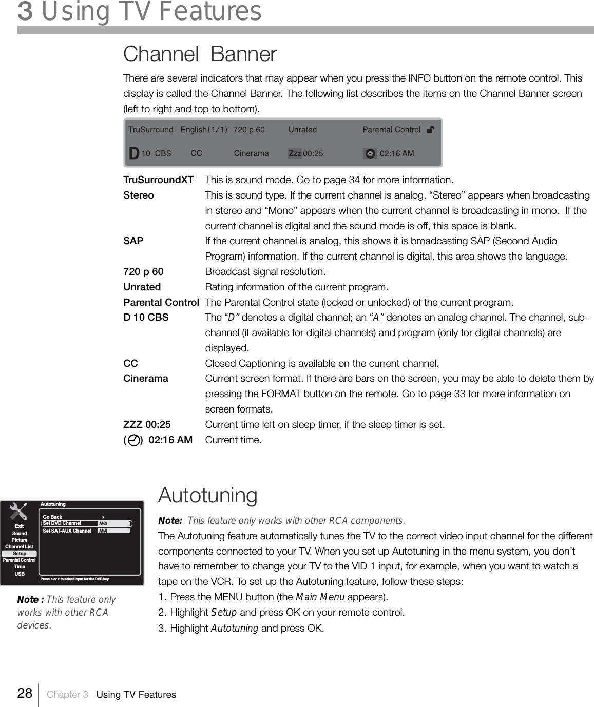 Channel  BannerThere are several indicators that may appear when you press the INFO button on the remote control. Thisdisplay is called the Channel Banner. The following list describes the items on the Channel Banner screen(left to right and top to bottom).TruSurroundXT This is sound mode. Go to page 34 for more information.Stereo This is sound type. If the current channel is analog, “Stereo” appears when broadcastingin stereo and “Mono” appears when the current channel is broadcasting in mono.  If thecurrent channel is digital and the sound mode is off, this space is blank.SAP If the current channel is analog, this shows it is broadcasting SAP (Second AudioProgram) information. If the current channel is digital, this area shows the language.720 p 60 Broadcast signal resolution.Unrated Rating information of the current program.Parental Control The Parental Control state (locked or unlocked) of the current program.D 10 CBS The “D” denotes a digital channel; an “A” denotes an analog channel. The channel, sub-channel (if available for digital channels) and program (only for digital channels) aredisplayed.CC Closed Captioning is available on the current channel.Cinerama Current screen format. If there are bars on the screen, you may be able to delete them bypressing the FORMAT button on the remote. Go to page 33 for more information onscreen formats.ZZZ 00:25 Current time left on sleep timer, if the sleep timer is set.(     )  02:16 AM Current time.Note : This feature onlyworks with other RCAdevices.ExitPictureChannel ListParental ControlTimeUSBSoundSetupPress &lt; or &gt; to select input for the DVD key.Go BackSet DVD ChannelSet SAT-AUX ChannelN/AN/AAutotuningAutotuningNote:  This feature only works with other RCA components.The Autotuning feature automatically tunes the TV to the correct video input channel for the differentcomponents connected to your TV. When you set up Autotuning in the menu system, you don’thave to remember to change your TV to the VID 1 input, for example, when you want to watch atape on the VCR. To set up the Autotuning feature, follow these steps:1. Press the MENU button (the Main Menu appears).2. Highlight Setup and press OK on your remote control.3. Highlight Autotuning and press OK.28    Chapter 3   Using TV Features3 Using TV Features