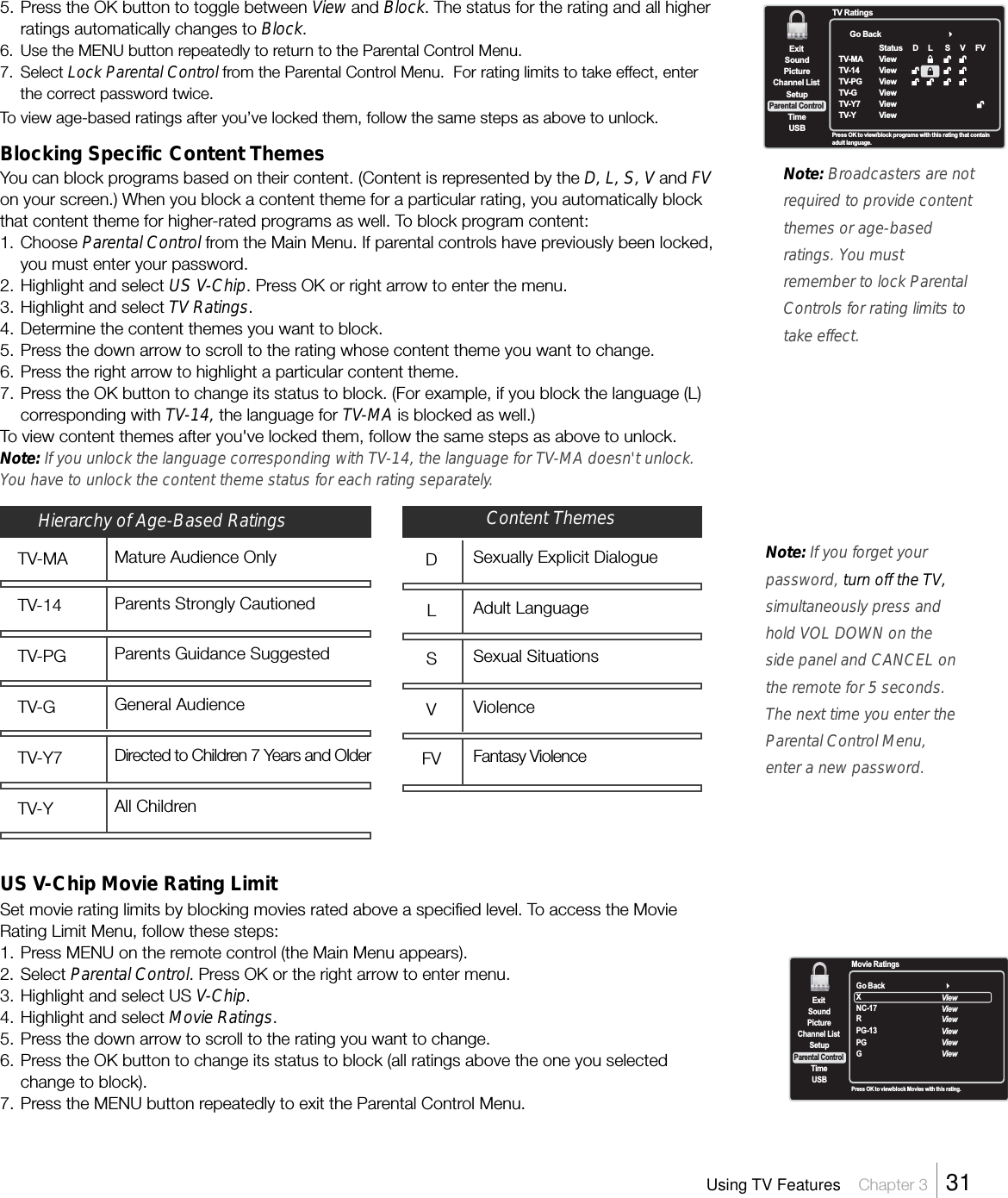 5. Press the OK button to toggle between View and Block. The status for the rating and all higherratings automatically changes to Block.6. Use the MENU button repeatedly to return to the Parental Control Menu.7. Select Lock Parental Control from the Parental Control Menu.  For rating limits to take effect, enterthe correct password twice.To view age-based ratings after you’ve locked them, follow the same steps as above to unlock.Blocking Specific Content ThemesYou can block programs based on their content. (Content is represented by the D, L, S, V and FVon your screen.) When you block a content theme for a particular rating, you automatically blockthat content theme for higher-rated programs as well. To block program content:1. Choose Parental Control from the Main Menu. If parental controls have previously been locked,you must enter your password.2. Highlight and select US V-Chip. Press OK or right arrow to enter the menu.3. Highlight and select TV Ratings.4. Determine the content themes you want to block.5. Press the down arrow to scroll to the rating whose content theme you want to change.6. Press the right arrow to highlight a particular content theme.7. Press the OK button to change its status to block. (For example, if you block the language (L)corresponding with TV-14, the language for TV-MA is blocked as well.)To view content themes after you&apos;ve locked them, follow the same steps as above to unlock.Note: If you unlock the language corresponding with TV-14, the language for TV-MA doesn&apos;t unlock.You have to unlock the content theme status for each rating separately.Note: Broadcasters are notrequired to provide contentthemes or age-basedratings. You mustremember to lock ParentalControls for rating limits totake effect.US V-Chip Movie Rating LimitSet movie rating limits by blocking movies rated above a specified level. To access the MovieRating Limit Menu, follow these steps:1. Press MENU on the remote control (the Main Menu appears).2. Select Parental Control. Press OK or the right arrow to enter menu.3. Highlight and select US V-Chip.4. Highlight and select Movie Ratings.5. Press the down arrow to scroll to the rating you want to change.6. Press the OK button to change its status to block (all ratings above the one you selectedchange to block).7. Press the MENU button repeatedly to exit the Parental Control Menu.Go BackExitPictureChannel ListTimeUSBSoundSetupParental ControlPress OK to view/block programs with this rating that containadult language.TV RatingsTV-MATV-14TV-PGTV-GTV-Y7TV-YStatusViewViewViewViewViewViewDL SVFVExitPictureChannel ListTimeUSBSoundSetupParental ControlPress OK to view/block Movies with this rating.Movie RatingsGo BackXNC-17PG-13PGGViewViewViewViewViewRViewNote: If you forget yourpassword, turn off the TV,simultaneously press andhold VOL DOWN on theside panel and CANCEL onthe remote for 5 seconds.The next time you enter theParental Control Menu,enter a new password.Using TV Features    Chapter 3    31Hierarchy of Age-Based RatingsTV-MA Mature Audience OnlyTV-14 Parents Strongly CautionedTV-PG Parents Guidance SuggestedTV-G General AudienceTV-Y7 Directed to Children 7 Years and OlderTV-Y All ChildrenDSexually Explicit DialogueLAdult LanguageSSexual SituationsVViolenceFV Fantasy ViolenceContent Themes