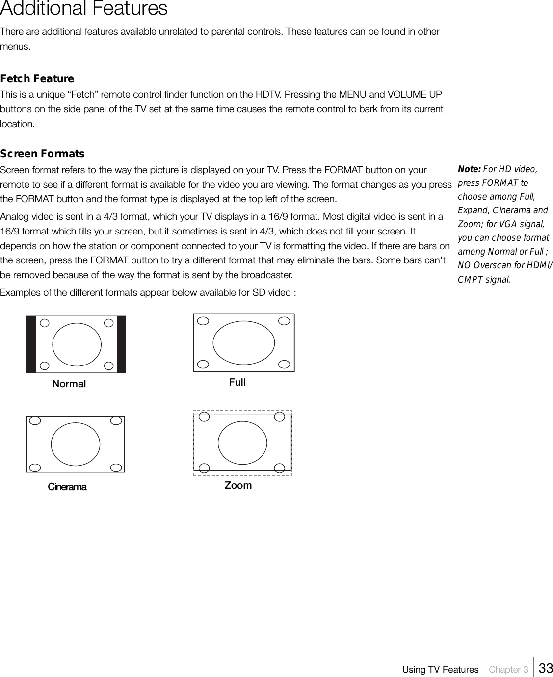 Additional FeaturesThere are additional features available unrelated to parental controls. These features can be found in othermenus.Fetch FeatureThis is a unique “Fetch” remote control finder function on the HDTV. Pressing the MENU and VOLUME UPbuttons on the side panel of the TV set at the same time causes the remote control to bark from its currentlocation.Screen FormatsScreen format refers to the way the picture is displayed on your TV. Press the FORMAT button on yourremote to see if a different format is available for the video you are viewing. The format changes as you pressthe FORMAT button and the format type is displayed at the top left of the screen.Analog video is sent in a 4/3 format, which your TV displays in a 16/9 format. Most digital video is sent in a16/9 format which fills your screen, but it sometimes is sent in 4/3, which does not fill your screen. Itdepends on how the station or component connected to your TV is formatting the video. If there are bars onthe screen, press the FORMAT button to try a different format that may eliminate the bars. Some bars can&apos;tbe removed because of the way the format is sent by the broadcaster.Examples of the different formats appear below available for SD video :Using TV Features    Chapter 3    33Note: For HD video,press FORMAT tochoose among Full,Expand, Cinerama andZoom; for VGA signal,you can choose formatamong Normal or Full ;NO Overscan for HDMI/CMPT signal.Normal FullCinerama Zoom