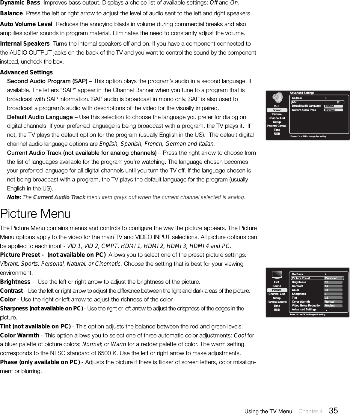 Dynamic Bass  Improves bass output. Displays a choice list of available settings: Off and On.Balance  Press the left or right arrow to adjust the level of audio sent to the left and right speakers.Auto Volume Level  Reduces the annoying blasts in volume during commercial breaks and alsoamplifies softer sounds in program material. Eliminates the need to constantly adjust the volume.Internal Speakers  Turns the internal speakers off and on. If you have a component connected tothe AUDIO OUTPUT jacks on the back of the TV and you want to control the sound by the componentinstead, uncheck the box.Advanced SettingsSecond Audio Program (SAP) – This option plays the program’s audio in a second language, ifavailable. The letters “SAP” appear in the Channel Banner when you tune to a program that isbroadcast with SAP information. SAP audio is broadcast in mono only. SAP is also used tobroadcast a program’s audio with descriptions of the video for the visually impaired.Default Audio Language – Use this selection to choose the language you prefer for dialog ondigital channels. If your preferred language is being broadcast with a program, the TV plays it.  Ifnot, the TV plays the default option for the program (usually English in the US).  The default digitalchannel audio language options are English, Spanish, French, German and Italian.Current Audio Track (not available for analog channels) – Press the right arrow to choose fromthe list of languages available for the program you’re watching. The language chosen becomesyour preferred language for all digital channels until you turn the TV off. If the language chosen isnot being broadcast with a program, the TV plays the default language for the program (usuallyEnglish in the US).Note: The Current Audio Track menu item grays out when the current channel selected is analog.Picture MenuThe Picture Menu contains menus and controls to configure the way the picture appears. The PictureMenu options apply to the video for the main TV and VIDEO INPUT selections. All picture options canbe applied to each input - VID 1, VID 2, CMPT, HDMI 1, HDMI 2, HDMI 3, HDMI 4 and PC.Picture Preset -  (not available on PC)  Allows you to select one of the preset picture settings:Vibrant, Sports, Personal, Natural, or Cinematic. Choose the setting that is best for your viewingenvironment.Brightness -  Use the left or right arrow to adjust the brightness of the picture.Contrast - Use the left or right arrow to adjust the difference between the light and dark areas of the picture.Color - Use the right or left arrow to adjust the richness of the color.Sharpness (not available on PC) - Use the right or left arrow to adjust the crispness of the edges in thepicture.Tint (not available on PC) - This option adjusts the balance between the red and green levels.Color Warmth - This option allows you to select one of three automatic color adjustments: Cool fora bluer palette of picture colors; Normal; or Warm for a redder palette of color. The warm settingcorresponds to the NTSC standard of 6500 K. Use the left or right arrow to make adjustments.Phase (only available on PC) - Adjusts the picture if there is flicker of screen letters, color misalign-ment or blurring.ExitPictureChannel ListSetupParental ControlTimeUSBSoundAdvanced SettingsPress &lt; / &gt;  or OK to change this setting.Go BackSAPDefault Audio LanguageCurrent Audio TrackEnglishUnkownUsing the TV Menu    Chapter 4    35ExitPictureChannel ListSetupParental ControlTimeUSBSoundPress &lt; / &gt;  or OK to change this setting.Go BackPicture Preset  Brightness Contrast Color  Sharpness Tint Color Warmth  Video Noise Reduction       Advanced SettingsPersonal325335332NormalMedium