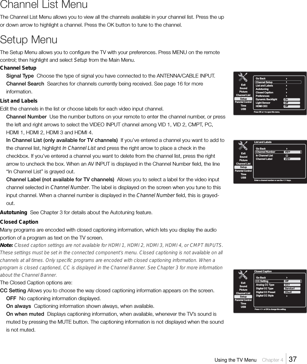 Go BackChannel SetupList and LabelsAutotuningClosed Caption  PreferencesDynamic BacklightLight Sensor  HDMI CECOffOffOnExitPictureChannel ListParental ControlTimeUSBSoundSetupPress OK or &gt; to open this menu.ExitPictureChannel ListParental ControlTimeUSBSoundSetupEnter a channel number or use the &lt; / &gt; keys.List and LabelsGo BackChannel NumberIn Channel ListChannel LabelVID1VID1ExitPictureChannel ListParental ControlTimeUSBSoundSetupPress &lt; / &gt;  or OK to change this setting.Closed CaptionGo BackCC SettingAnalog CC TypeDigital CC TypeDigital CC PresetDigital CC StyleOffCC1Service1DfaultChannel List MenuThe Channel List Menu allows you to view all the channels available in your channel list. Press the upor down arrow to highlight a channel. Press the OK button to tune to the channel.Setup MenuThe Setup Menu allows you to configure the TV with your preferences. Press MENU on the remotecontrol; then highlight and select Setup from the Main Menu.Channel SetupSignal Type  Choose the type of signal you have connected to the ANTENNA/CABLE INPUT.Channel Search  Searches for channels currently being received. See page 16 for moreinformation.List and LabelsEdit the channels in the list or choose labels for each video input channel.Channel Number  Use the number buttons on your remote to enter the channel number, or pressthe left and right arrows to select the VIDEO INPUT channel among VID 1, VID 2, CMPT, PC,HDMI 1, HDMI 2, HDMI 3 and HDMI 4.In Channel List (only available for TV channels)  If you’ve entered a channel you want to add tothe channel list, highlight In Channel List and press the right arrow to place a check in thecheckbox. If you’ve entered a channel you want to delete from the channel list, press the rightarrow to uncheck the box. When an AV INPUT is displayed in the Channel Number field, the line“In Channel List” is grayed out.Channel Label (not available for TV channels)  Allows you to select a label for the video inputchannel selected in Channel Number. The label is displayed on the screen when you tune to thisinput channel. When a channel number is displayed in the Channel Number field, this is grayed-out.Autotuning  See Chapter 3 for details about the Autotuning feature.Closed CaptionMany programs are encoded with closed captioning information, which lets you display the audioportion of a program as text on the TV screen.Note: Closed caption settings are not available for HDMI 1, HDMI 2, HDMI 3, HDMI 4, or CMPT INPUTS.These settings must be set in the connected component’s menu. Closed captioning is not available on allchannels at all times. Only specific programs are encoded with closed captioning information. When aprogram is closed captioned, CC is displayed in the Channel Banner. See Chapter 3 for more informationabout the Channel Banner.The Closed Caption options are:CC Setting Allows you to choose the way closed captioning information appears on the screen.OFF  No captioning information displayed.On always  Captioning information shown always, when available.On when muted  Displays captioning information, when available, whenever the TV’s sound ismuted by pressing the MUTE button. The captioning information is not displayed when the soundis not muted.Using the TV Menu    Chapter 4    37