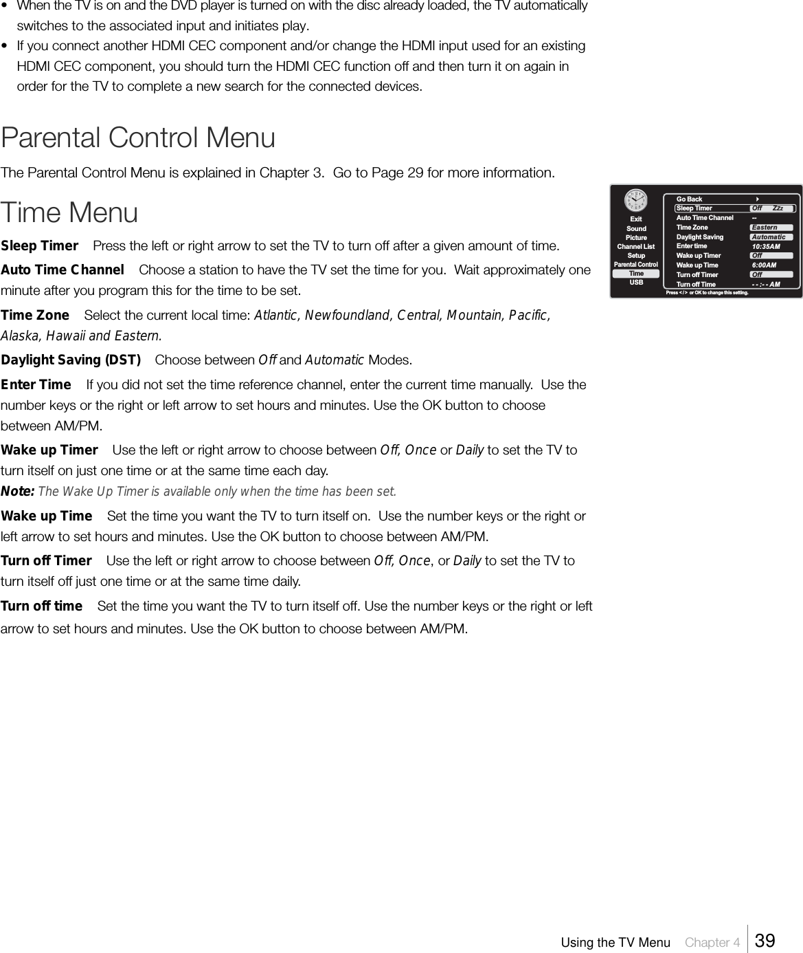 •When the TV is on and the DVD player is turned on with the disc already loaded, the TV automaticallyswitches to the associated input and initiates play.• If you connect another HDMI CEC component and/or change the HDMI input used for an existingHDMI CEC component, you should turn the HDMI CEC function off and then turn it on again inorder for the TV to complete a new search for the connected devices.Parental Control MenuThe Parental Control Menu is explained in Chapter 3.  Go to Page 29 for more information.Time MenuSleep Timer    Press the left or right arrow to set the TV to turn off after a given amount of time.Auto Time Channel    Choose a station to have the TV set the time for you.  Wait approximately oneminute after you program this for the time to be set.Time Zone    Select the current local time: Atlantic, Newfoundland, Central, Mountain, Pacific,Alaska, Hawaii and Eastern.Daylight Saving (DST)    Choose between Off and Automatic Modes.Enter Time    If you did not set the time reference channel, enter the current time manually.  Use thenumber keys or the right or left arrow to set hours and minutes. Use the OK button to choosebetween AM/PM.Wake up Timer    Use the left or right arrow to choose between Off, Once or Daily to set the TV toturn itself on just one time or at the same time each day.Note: The Wake Up Timer is available only when the time has been set.Wake up Time    Set the time you want the TV to turn itself on.  Use the number keys or the right orleft arrow to set hours and minutes. Use the OK button to choose between AM/PM.Turn off Timer    Use the left or right arrow to choose between Off, Once, or Daily to set the TV toturn itself off just one time or at the same time daily.Turn off time    Set the time you want the TV to turn itself off. Use the number keys or the right or leftarrow to set hours and minutes. Use the OK button to choose between AM/PM.ExitPictureChannel ListParental ControlTimeUSBSoundSetupPress &lt; / &gt;  or OK to change this setting.Go BackSleep TimerAuto Time ChannelTime ZoneDaylight SavingEnter timeWake up TimerWake up TimeTurn off  TimerTurn off  Time--10:35AM6:00AM- - :- - AMOff      ZEasternAutomaticOffOffZZUsing the TV Menu    Chapter 4    39