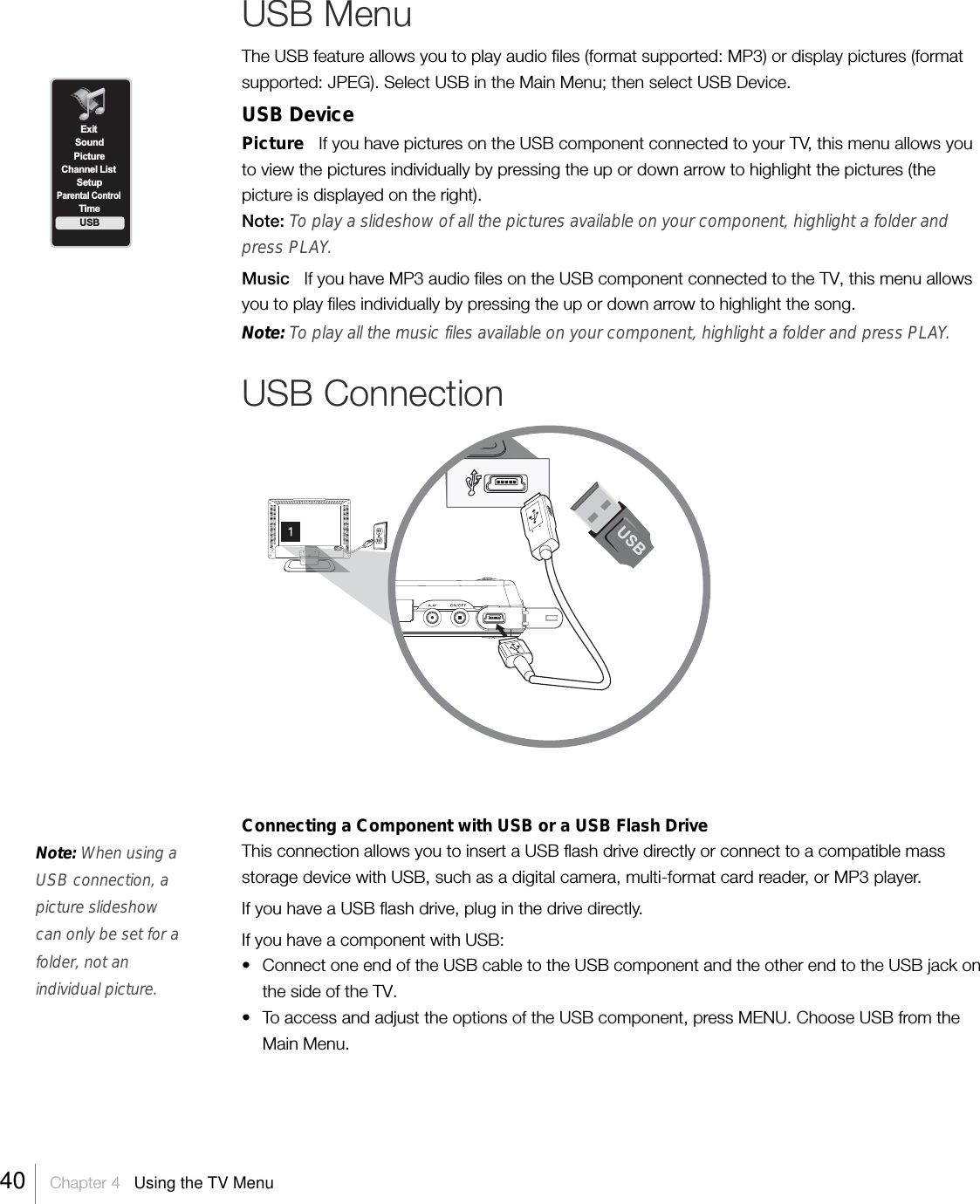 USB MenuThe USB feature allows you to play audio files (format supported: MP3) or display pictures (formatsupported: JPEG). Select USB in the Main Menu; then select USB Device.USB DevicePicture   If you have pictures on the USB component connected to your TV, this menu allows youto view the pictures individually by pressing the up or down arrow to highlight the pictures (thepicture is displayed on the right).Note: To play a slideshow of all the pictures available on your component, highlight a folder andpress PLAY.Music   If you have MP3 audio files on the USB component connected to the TV, this menu allowsyou to play files individually by pressing the up or down arrow to highlight the song.Note: To play all the music files available on your component, highlight a folder and press PLAY.USB ConnectionConnecting a Component with USB or a USB Flash DriveThis connection allows you to insert a USB flash drive directly or connect to a compatible massstorage device with USB, such as a digital camera, multi-format card reader, or MP3 player.If you have a USB flash drive, plug in the drive directly.If you have a component with USB:• Connect one end of the USB cable to the USB component and the other end to the USB jack onthe side of the TV.•To access and adjust the options of the USB component, press MENU. Choose USB from theMain Menu.Note: When using aUSB connection, apicture slideshowcan only be set for afolder, not anindividual picture.ExitPictureChannel ListSetupParental ControlTimeUSBSound40    Chapter 4   Using the TV Menu