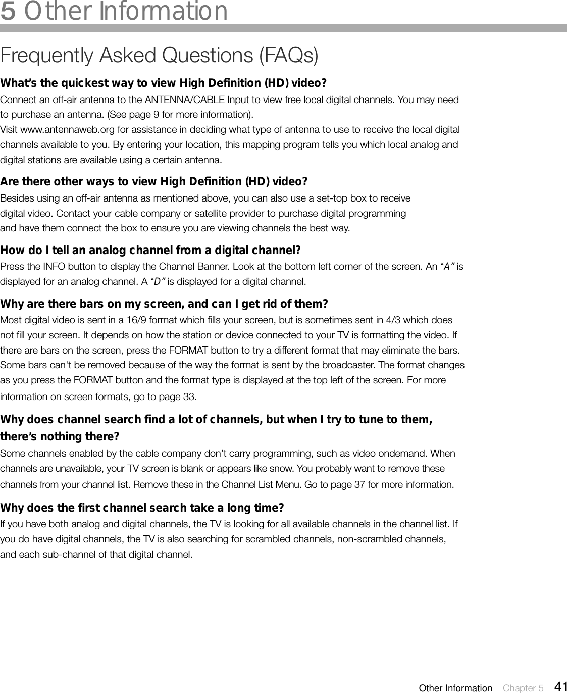 Frequently Asked Questions (FAQs)What’s the quickest way to view High Definition (HD) video?Connect an off-air antenna to the ANTENNA/CABLE Input to view free local digital channels. You may needto purchase an antenna. (See page 9 for more information).Visit www.antennaweb.org for assistance in deciding what type of antenna to use to receive the local digitalchannels available to you. By entering your location, this mapping program tells you which local analog anddigital stations are available using a certain antenna.Are there other ways to view High Definition (HD) video?Besides using an off-air antenna as mentioned above, you can also use a set-top box to receivedigital video. Contact your cable company or satellite provider to purchase digital programmingand have them connect the box to ensure you are viewing channels the best way.How do I tell an analog channel from a digital channel?Press the INFO button to display the Channel Banner. Look at the bottom left corner of the screen. An “A” isdisplayed for an analog channel. A “D” is displayed for a digital channel.Why are there bars on my screen, and can I get rid of them?Most digital video is sent in a 16/9 format which fills your screen, but is sometimes sent in 4/3 which doesnot fill your screen. It depends on how the station or device connected to your TV is formatting the video. Ifthere are bars on the screen, press the FORMAT button to try a different format that may eliminate the bars.Some bars can&apos;t be removed because of the way the format is sent by the broadcaster. The format changesas you press the FORMAT button and the format type is displayed at the top left of the screen. For moreinformation on screen formats, go to page 33.Why does channel search find a lot of channels, but when I try to tune to them,there’s nothing there?Some channels enabled by the cable company don’t carry programming, such as video ondemand. Whenchannels are unavailable, your TV screen is blank or appears like snow. You probably want to remove thesechannels from your channel list. Remove these in the Channel List Menu. Go to page 37 for more information.Why does the first channel search take a long time?If you have both analog and digital channels, the TV is looking for all available channels in the channel list. Ifyou do have digital channels, the TV is also searching for scrambled channels, non-scrambled channels,and each sub-channel of that digital channel.Other Information    Chapter 5    415 Other Information