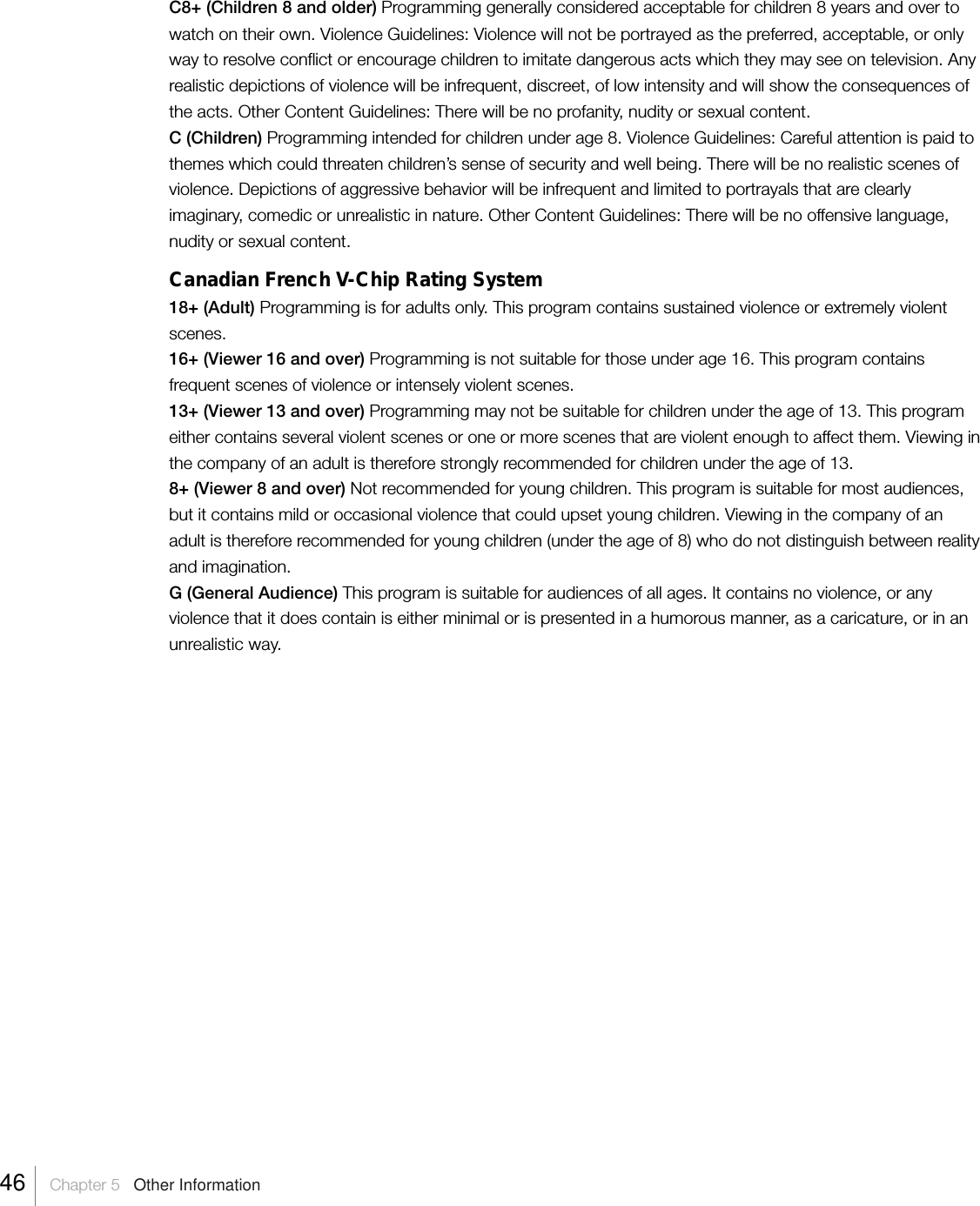 C8+ (Children 8 and older) Programming generally considered acceptable for children 8 years and over towatch on their own. Violence Guidelines: Violence will not be portrayed as the preferred, acceptable, or onlyway to resolve conflict or encourage children to imitate dangerous acts which they may see on television. Anyrealistic depictions of violence will be infrequent, discreet, of low intensity and will show the consequences ofthe acts. Other Content Guidelines: There will be no profanity, nudity or sexual content.C (Children) Programming intended for children under age 8. Violence Guidelines: Careful attention is paid tothemes which could threaten children’s sense of security and well being. There will be no realistic scenes ofviolence. Depictions of aggressive behavior will be infrequent and limited to portrayals that are clearlyimaginary, comedic or unrealistic in nature. Other Content Guidelines: There will be no offensive language,nudity or sexual content.Canadian French V-Chip Rating System18+ (Adult) Programming is for adults only. This program contains sustained violence or extremely violentscenes.16+ (Viewer 16 and over) Programming is not suitable for those under age 16. This program containsfrequent scenes of violence or intensely violent scenes.13+ (Viewer 13 and over) Programming may not be suitable for children under the age of 13. This programeither contains several violent scenes or one or more scenes that are violent enough to affect them. Viewing inthe company of an adult is therefore strongly recommended for children under the age of 13.8+ (Viewer 8 and over) Not recommended for young children. This program is suitable for most audiences,but it contains mild or occasional violence that could upset young children. Viewing in the company of anadult is therefore recommended for young children (under the age of 8) who do not distinguish between realityand imagination.G (General Audience) This program is suitable for audiences of all ages. It contains no violence, or anyviolence that it does contain is either minimal or is presented in a humorous manner, as a caricature, or in anunrealistic way.46    Chapter 5   Other Information