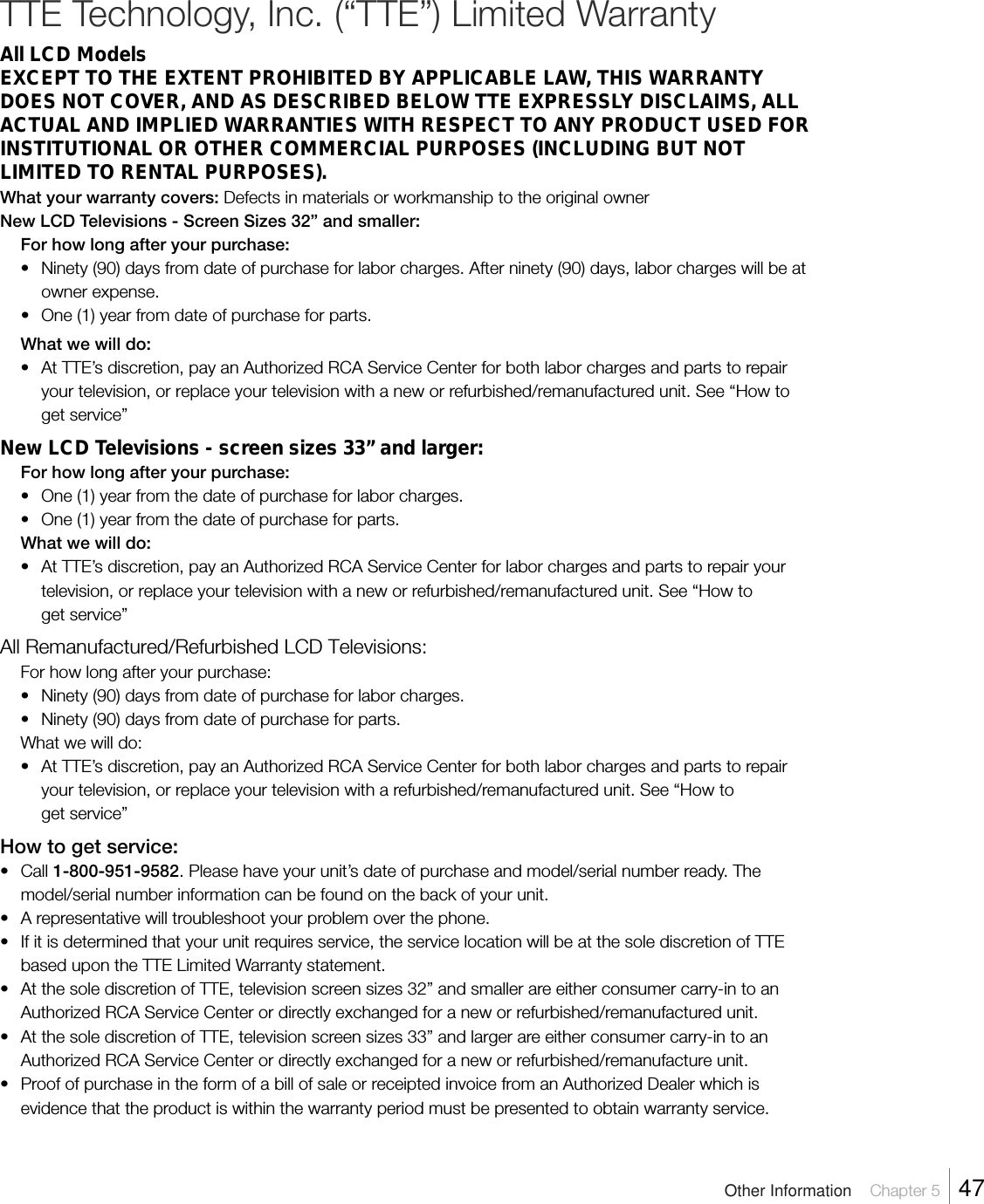 TTE Technology, Inc. (“TTE”) Limited WarrantyAll LCD ModelsEXCEPT TO THE EXTENT PROHIBITED BY APPLICABLE LAW, THIS WARRANTYDOES NOT COVER, AND AS DESCRIBED BELOW TTE EXPRESSLY DISCLAIMS, ALLACTUAL AND IMPLIED WARRANTIES WITH RESPECT TO ANY PRODUCT USED FORINSTITUTIONAL OR OTHER COMMERCIAL PURPOSES (INCLUDING BUT NOTLIMITED TO RENTAL PURPOSES).What your warranty covers: Defects in materials or workmanship to the original ownerNew LCD Televisions - Screen Sizes 32” and smaller:For how long after your purchase:• Ninety (90) days from date of purchase for labor charges. After ninety (90) days, labor charges will be atowner expense.•One (1) year from date of purchase for parts.What we will do:•At TTE’s discretion, pay an Authorized RCA Service Center for both labor charges and parts to repairyour television, or replace your television with a new or refurbished/remanufactured unit. See “How toget service”New LCD Televisions - screen sizes 33” and larger:For how long after your purchase:•One (1) year from the date of purchase for labor charges.•One (1) year from the date of purchase for parts.What we will do:• At TTE’s discretion, pay an Authorized RCA Service Center for labor charges and parts to repair yourtelevision, or replace your television with a new or refurbished/remanufactured unit. See “How toget service”All Remanufactured/Refurbished LCD Televisions:For how long after your purchase:• Ninety (90) days from date of purchase for labor charges.•Ninety (90) days from date of purchase for parts.What we will do:•At TTE’s discretion, pay an Authorized RCA Service Center for both labor charges and parts to repairyour television, or replace your television with a refurbished/remanufactured unit. See “How toget service”How to get service:•Call 1-800-951-9582. Please have your unit’s date of purchase and model/serial number ready. Themodel/serial number information can be found on the back of your unit.•A representative will troubleshoot your problem over the phone.• If it is determined that your unit requires service, the service location will be at the sole discretion of TTEbased upon the TTE Limited Warranty statement.• At the sole discretion of TTE, television screen sizes 32” and smaller are either consumer carry-in to anAuthorized RCA Service Center or directly exchanged for a new or refurbished/remanufactured unit.•At the sole discretion of TTE, television screen sizes 33” and larger are either consumer carry-in to anAuthorized RCA Service Center or directly exchanged for a new or refurbished/remanufacture unit.•Proof of purchase in the form of a bill of sale or receipted invoice from an Authorized Dealer which isevidence that the product is within the warranty period must be presented to obtain warranty service.Other Information    Chapter 5    47