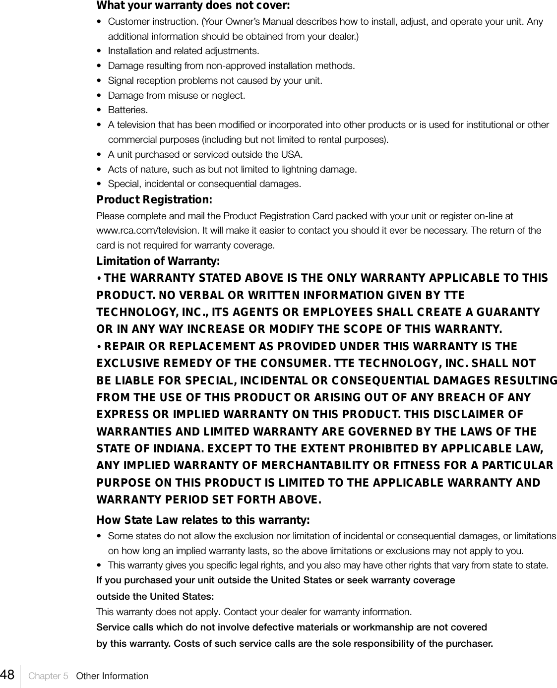 What your warranty does not cover:•Customer instruction. (Your Owner’s Manual describes how to install, adjust, and operate your unit. Anyadditional information should be obtained from your dealer.)•Installation and related adjustments.• Damage resulting from non-approved installation methods.• Signal reception problems not caused by your unit.• Damage from misuse or neglect.• Batteries.•A television that has been modified or incorporated into other products or is used for institutional or othercommercial purposes (including but not limited to rental purposes).•A unit purchased or serviced outside the USA.• Acts of nature, such as but not limited to lightning damage.• Special, incidental or consequential damages.Product Registration:Please complete and mail the Product Registration Card packed with your unit or register on-line atwww.rca.com/television. It will make it easier to contact you should it ever be necessary. The return of thecard is not required for warranty coverage.Limitation of Warranty:• THE WARRANTY STATED ABOVE IS THE ONLY WARRANTY APPLICABLE TO THISPRODUCT. NO VERBAL OR WRITTEN INFORMATION GIVEN BY TTETECHNOLOGY, INC., ITS AGENTS OR EMPLOYEES SHALL CREATE A GUARANTYOR IN ANY WAY INCREASE OR MODIFY THE SCOPE OF THIS WARRANTY.• REPAIR OR REPLACEMENT AS PROVIDED UNDER THIS WARRANTY IS THEEXCLUSIVE REMEDY OF THE CONSUMER. TTE TECHNOLOGY, INC. SHALL NOTBE LIABLE FOR SPECIAL, INCIDENTAL OR CONSEQUENTIAL DAMAGES RESULTINGFROM THE USE OF THIS PRODUCT OR ARISING OUT OF ANY BREACH OF ANYEXPRESS OR IMPLIED WARRANTY ON THIS PRODUCT. THIS DISCLAIMER OFWARRANTIES AND LIMITED WARRANTY ARE GOVERNED BY THE LAWS OF THESTATE OF INDIANA. EXCEPT TO THE EXTENT PROHIBITED BY APPLICABLE LAW,ANY IMPLIED WARRANTY OF MERCHANTABILITY OR FITNESS FOR A PARTICULARPURPOSE ON THIS PRODUCT IS LIMITED TO THE APPLICABLE WARRANTY ANDWARRANTY PERIOD SET FORTH ABOVE.How State Law relates to this warranty:• Some states do not allow the exclusion nor limitation of incidental or consequential damages, or limitationson how long an implied warranty lasts, so the above limitations or exclusions may not apply to you.•This warranty gives you specific legal rights, and you also may have other rights that vary from state to state.If you purchased your unit outside the United States or seek warranty coverageoutside the United States:This warranty does not apply. Contact your dealer for warranty information.Service calls which do not involve defective materials or workmanship are not coveredby this warranty. Costs of such service calls are the sole responsibility of the purchaser.48    Chapter 5   Other Information