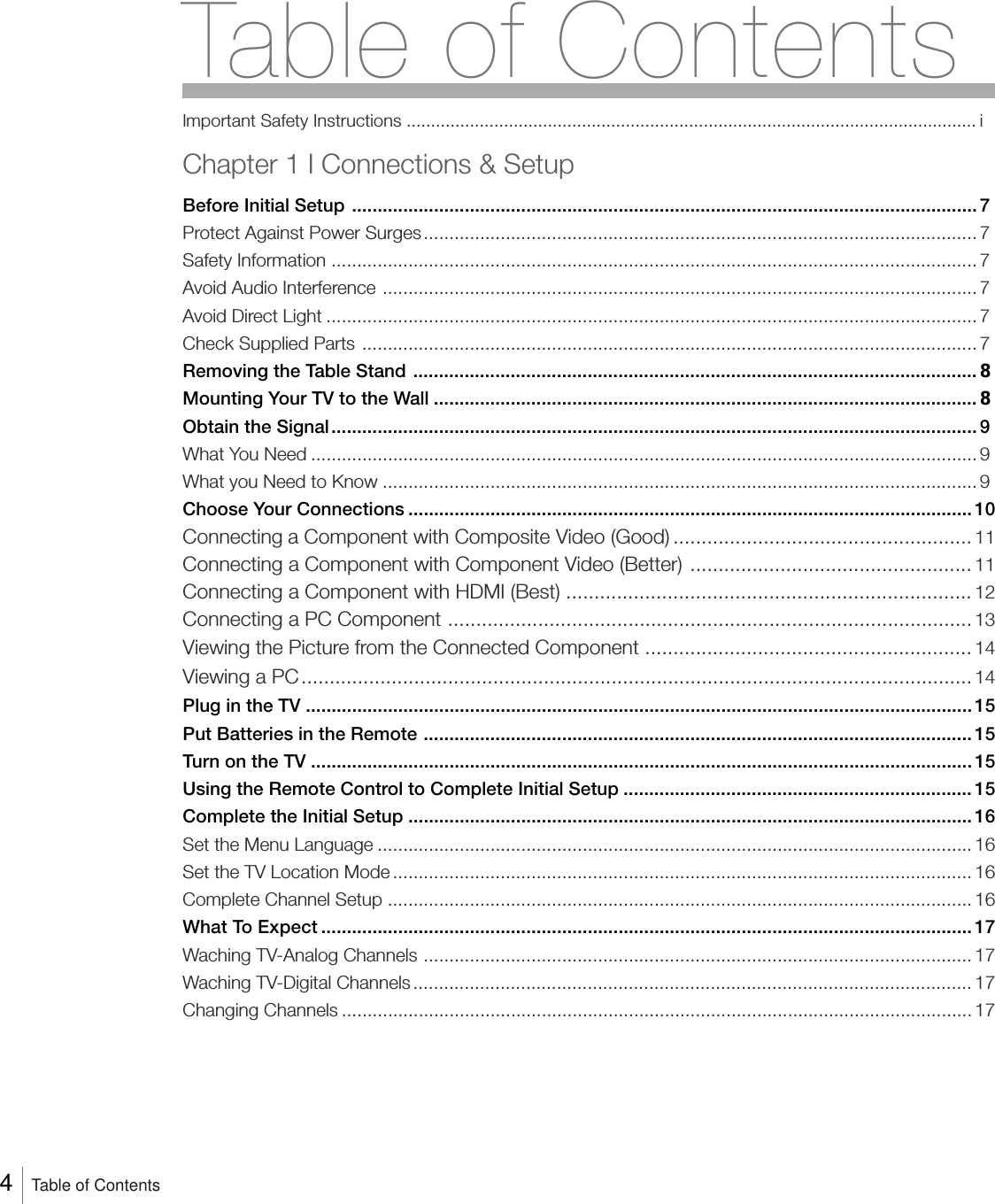 Table of ContentsImportant Safety Instructions ..................................................................................................................... iChapter 1 I Connections &amp; SetupBefore Initial Setup .......................................................................................................................... 7Protect Against Power Surges............................................................................................................ 7Safety Information .............................................................................................................................. 7Avoid Audio Interference .................................................................................................................... 7Avoid Direct Light ............................................................................................................................... 7Check Supplied Parts ........................................................................................................................ 7Removing the Table Stand .............................................................................................................. 8Mounting Your TV to the Wall .......................................................................................................... 8Obtain the Signal.............................................................................................................................. 9What You Need .................................................................................................................................. 9What you Need to Know ....................................................................................................................9Choose Your Connections .............................................................................................................. 10Connecting a Component with Composite Video (Good) ..................................................... 11Connecting a Component with Component Video (Better) .................................................. 11Connecting a Component with HDMI (Best) ........................................................................ 12Connecting a PC Component ............................................................................................. 13Viewing the Picture from the Connected Component .......................................................... 14Viewing a PC....................................................................................................................... 14Plug in the TV .................................................................................................................................. 15Put Batteries in the Remote ........................................................................................................... 15Turn on the TV ................................................................................................................................. 15Using the Remote Control to Complete Initial Setup .................................................................... 15Complete the Initial Setup .............................................................................................................. 16Set the Menu Language .................................................................................................................... 16Set the TV Location Mode ................................................................................................................. 16Complete Channel Setup .................................................................................................................. 16What To Expect ............................................................................................................................... 17Waching TV-Analog Channels ........................................................................................................... 17Waching TV-Digital Channels ............................................................................................................. 17Changing Channels ........................................................................................................................... 174   Table of Contents