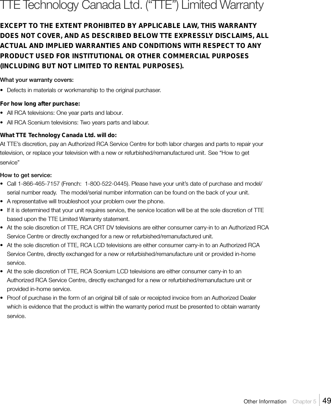 TTE Technology Canada Ltd. (“TTE”) Limited WarrantyEXCEPT TO THE EXTENT PROHIBITED BY APPLICABLE LAW, THIS WARRANTYDOES NOT COVER, AND AS DESCRIBED BELOW TTE EXPRESSLY DISCLAIMS, ALLACTUAL AND IMPLIED WARRANTIES AND CONDITIONS WITH RESPECT TO ANYPRODUCT USED FOR INSTITUTIONAL OR OTHER COMMERCIAL PURPOSES(INCLUDING BUT NOT LIMITED TO RENTAL PURPOSES).What your warranty covers:•Defects in materials or workmanship to the original purchaser.For how long after purchase:•All RCA televisions: One year parts and labour.•All RCA Scenium televisions: Two years parts and labour.What TTE Technology Canada Ltd. will do:At TTE’s discretion, pay an Authorized RCA Service Centre for both labor charges and parts to repair yourtelevision, or replace your television with a new or refurbished/remanufactured unit. See “How to getservice”How to get service:• Call 1-866-465-7157 (French:  1-800-522-0445). Please have your unit’s date of purchase and model/serial number ready.  The model/serial number information can be found on the back of your unit.•A representative will troubleshoot your problem over the phone.• If it is determined that your unit requires service, the service location will be at the sole discretion of TTEbased upon the TTE Limited Warranty statement.•At the sole discretion of TTE, RCA CRT DV televisions are either consumer carry-in to an Authorized RCAService Centre or directly exchanged for a new or refurbished/remanufactured unit.•At the sole discretion of TTE, RCA LCD televisions are either consumer carry-in to an Authorized RCAService Centre, directly exchanged for a new or refurbished/remanufacture unit or provided in-homeservice.• At the sole discretion of TTE, RCA Scenium LCD televisions are either consumer carry-in to anAuthorized RCA Service Centre, directly exchanged for a new or refurbished/remanufacture unit orprovided in-home service.•Proof of purchase in the form of an original bill of sale or receipted invoice from an Authorized Dealerwhich is evidence that the product is within the warranty period must be presented to obtain warrantyservice.Other Information    Chapter 5    49