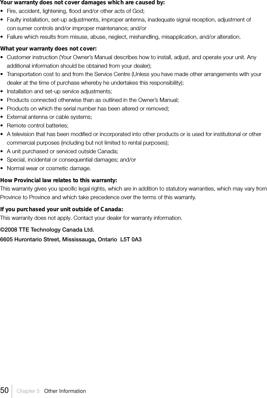 Your warranty does not cover damages which are caused by:• Fire, accident, lightening, flood and/or other acts of God;• Faulty installation, set-up adjustments, improper antenna, inadequate signal reception, adjustment ofcon sumer controls and/or improper maintenance; and/or• Failure which results from misuse, abuse, neglect, mishandling, misapplication, and/or alteration.What your warranty does not cover:• Customer instruction (Your Owner’s Manual describes how to install, adjust, and operate your unit. Anyadditional information should be obtained from your dealer);•Transportation cost to and from the Service Centre (Unless you have made other arrangements with yourdealer at the time of purchase whereby he undertakes this responsibility);• Installation and set-up service adjustments;•Products connected otherwise than as outlined in the Owner’s Manual;•Products on which the serial number has been altered or removed;• External antenna or cable systems;•Remote control batteries;•A television that has been modified or incorporated into other products or is used for institutional or othercommercial purposes (including but not limited to rental purposes);•A unit purchased or serviced outside Canada;•Special, incidental or consequential damages; and/or•Normal wear or cosmetic damage.How Provincial law relates to this warranty:This warranty gives you specific legal rights, which are in addition to statutory warranties, which may vary fromProvince to Province and which take precedence over the terms of this warranty.If you purchased your unit outside of Canada:This warranty does not apply. Contact your dealer for warranty information.©2008 TTE Technology Canada Ltd.6605 Hurontario Street, Mississauga, Ontario  L5T 0A350    Chapter 5   Other Information