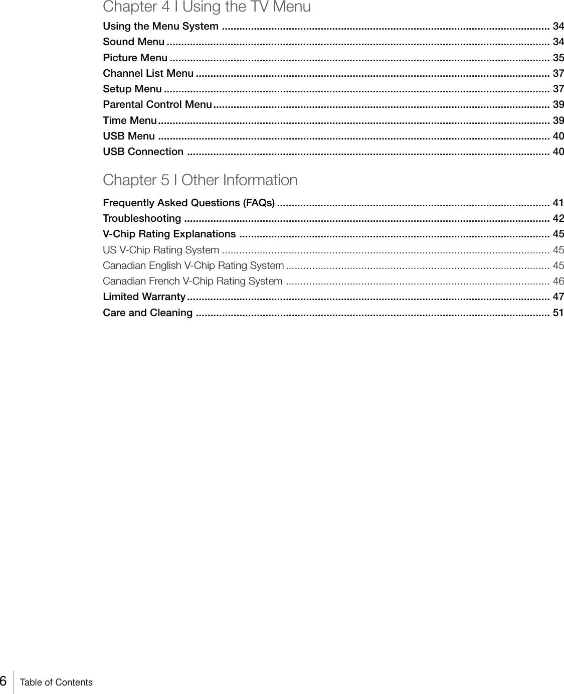 Chapter 4 I Using the TV MenuUsing the Menu System ................................................................................................................. 34Sound Menu .................................................................................................................................... 34Picture Menu ................................................................................................................................... 35Channel List Menu .......................................................................................................................... 37Setup Menu ..................................................................................................................................... 37Parental Control Menu.................................................................................................................... 39Time Menu....................................................................................................................................... 39USB Menu ....................................................................................................................................... 40USB Connection ............................................................................................................................. 40Chapter 5 I Other InformationFrequently Asked Questions (FAQs) .............................................................................................. 41Troubleshooting .............................................................................................................................. 42V-Chip Rating Explanations ........................................................................................................... 45US V-Chip Rating System ................................................................................................................. 45Canadian English V-Chip Rating System ...........................................................................................45Canadian French V-Chip Rating System ........................................................................................... 46Limited Warranty............................................................................................................................. 47Care and Cleaning .......................................................................................................................... 516    Table of Contents