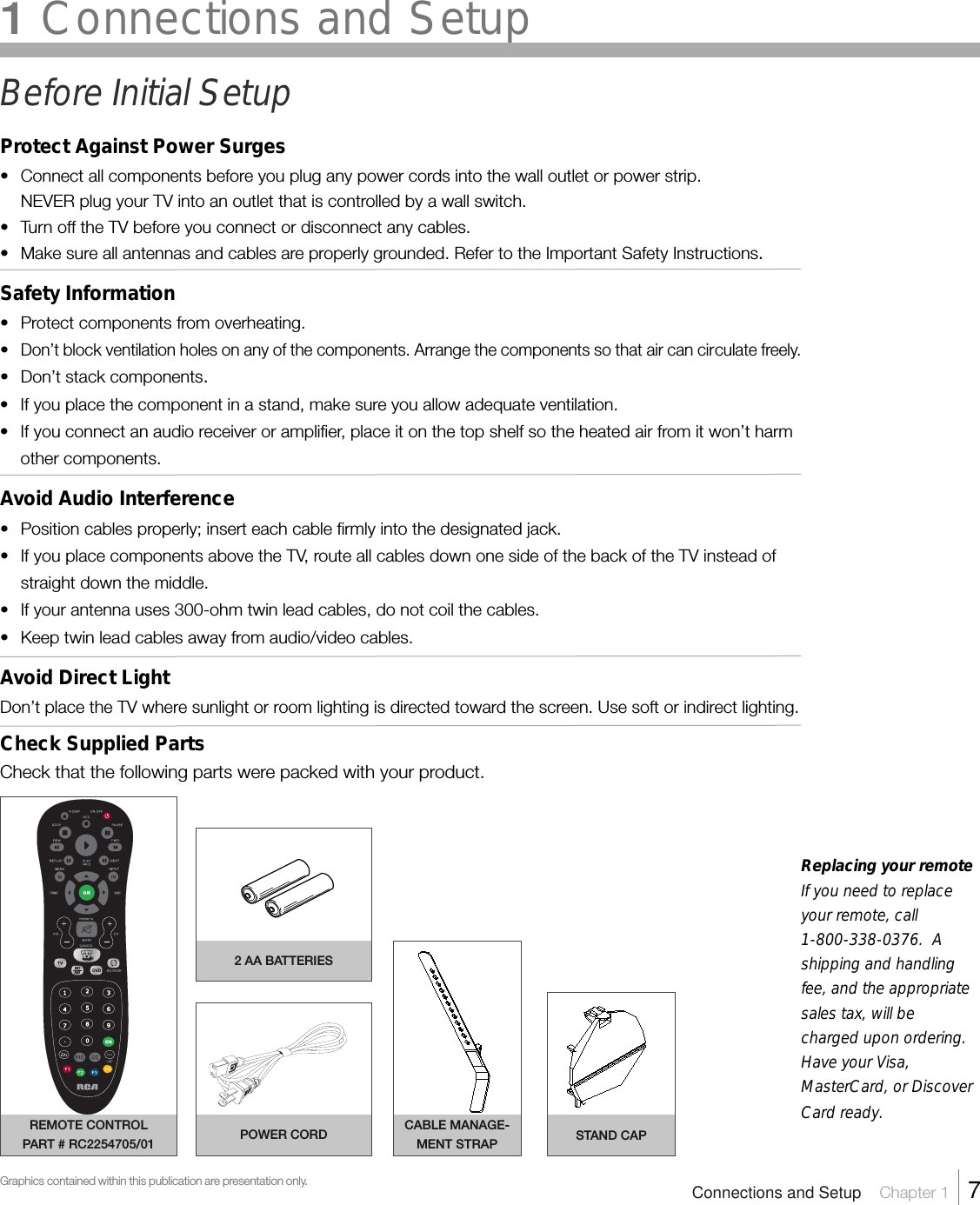 Replacing your remoteIf you need to replaceyour remote, call1-800-338-0376.  Ashipping and handlingfee, and the appropriatesales tax, will becharged upon ordering.Have your Visa,MasterCard, or DiscoverCard ready.Before Initial SetupProtect Against Power Surges• Connect all components before you plug any power cords into the wall outlet or power strip.NEVER plug your TV into an outlet that is controlled by a wall switch.•Turn off the TV before you connect or disconnect any cables.•Make sure all antennas and cables are properly grounded. Refer to the Important Safety Instructions.Safety Information•Protect components from overheating.•Don’t block ventilation holes on any of the components. Arrange the components so that air can circulate freely.• Don’t stack components.• If you place the component in a stand, make sure you allow adequate ventilation.•If you connect an audio receiver or amplifier, place it on the top shelf so the heated air from it won’t harmother components.Avoid Audio Interference•Position cables properly; insert each cable firmly into the designated jack.•If you place components above the TV, route all cables down one side of the back of the TV instead ofstraight down the middle.• If your antenna uses 300-ohm twin lead cables, do not coil the cables.• Keep twin lead cables away from audio/video cables.Avoid Direct LightDon’t place the TV where sunlight or room lighting is directed toward the screen. Use soft or indirect lighting.Check Supplied PartsCheck that the following parts were packed with your product.1 Connections and SetupConnections and Setup    Chapter 1    7REMOTE CONTROLPART # RC2254705/01Graphics contained within this publication are presentation only.POWER CORD2 AA BATTERIESCABLE MANAGE-MENT STRAP STAND CAP