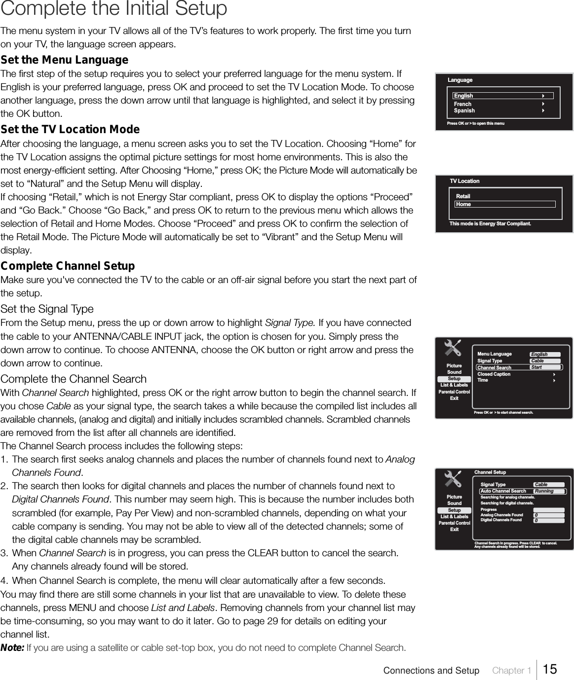 Complete the Initial SetupThe menu system in your TV allows all of the TV’s features to work properly. The first time you turnon your TV, the language screen appears.Set the Menu LanguageThe first step of the setup requires you to select your preferred language for the menu system. IfEnglish is your preferred language, press OK and proceed to set the TV Location Mode. To chooseanother language, press the down arrow until that language is highlighted, and select it by pressingthe OK button.Set the TV Location ModeAfter choosing the language, a menu screen asks you to set the TV Location. Choosing “Home” forthe TV Location assigns the optimal picture settings for most home environments. This is also themost energy-efficient setting. After Choosing “Home,” press OK; the Picture Mode will automatically beset to “Natural” and the Setup Menu will display.If choosing “Retail,” which is not Energy Star compliant, press OK to display the options “Proceed”and “Go Back.” Choose “Go Back,” and press OK to return to the previous menu which allows theselection of Retail and Home Modes. Choose “Proceed” and press OK to confirm the selection ofthe Retail Mode. The Picture Mode will automatically be set to “Vibrant” and the Setup Menu willdisplay.Complete Channel SetupMake sure you&apos;ve connected the TV to the cable or an off-air signal before you start the next part ofthe setup.Set the Signal TypeFrom the Setup menu, press the up or down arrow to highlight Signal Type. If you have connectedthe cable to your ANTENNA/CABLE INPUT jack, the option is chosen for you. Simply press thedown arrow to continue. To choose ANTENNA, choose the OK button or right arrow and press thedown arrow to continue.Complete the Channel SearchWith Channel Search highlighted, press OK or the right arrow button to begin the channel search. Ifyou chose Cable as your signal type, the search takes a while because the compiled list includes allavailable channels, (analog and digital) and initially includes scrambled channels. Scrambled channelsare removed from the list after all channels are identified.The Channel Search process includes the following steps:1. The search first seeks analog channels and places the number of channels found next to AnalogChannels Found.2. The search then looks for digital channels and places the number of channels found next toDigital Channels Found. This number may seem high. This is because the number includes bothscrambled (for example, Pay Per View) and non-scrambled channels, depending on what yourcable company is sending. You may not be able to view all of the detected channels; some ofthe digital cable channels may be scrambled.3. When Channel Search is in progress, you can press the CLEAR button to cancel the search.Any channels already found will be stored.4. When Channel Search is complete, the menu will clear automatically after a few seconds.You may find there are still some channels in your list that are unavailable to view. To delete thesechannels, press MENU and choose List and Labels. Removing channels from your channel list maybe time-consuming, so you may want to do it later. Go to page 29 for details on editing yourchannel list.Note: If you are using a satellite or cable set-top box, you do not need to complete Channel Search.Press OK or  &gt; to start channel search.SetupList &amp; LabelsParental ControlSoundExitPictureMenu LanguageTimeEnglishClosed CaptionSignal TypeChannel SearchCableStart Channel Search in progress. Press CLEAR  to cancel.Any channels already found will be stored.  Channel SetupSetupList &amp; LabelsParental ControlSoundExitPictureSignal TypeAuto Channel SearchSearching for analog channels.Searching for digital channels.ProgressAnalog Channels FoundDigital Channels FoundCableRunningAntenna00Connections and Setup     Chapter 1    15TV LocationRetailHomeThis mode is Energy Star Compliant.LanguageEnglishPress OK or &gt; to open this menuF renchSpanish