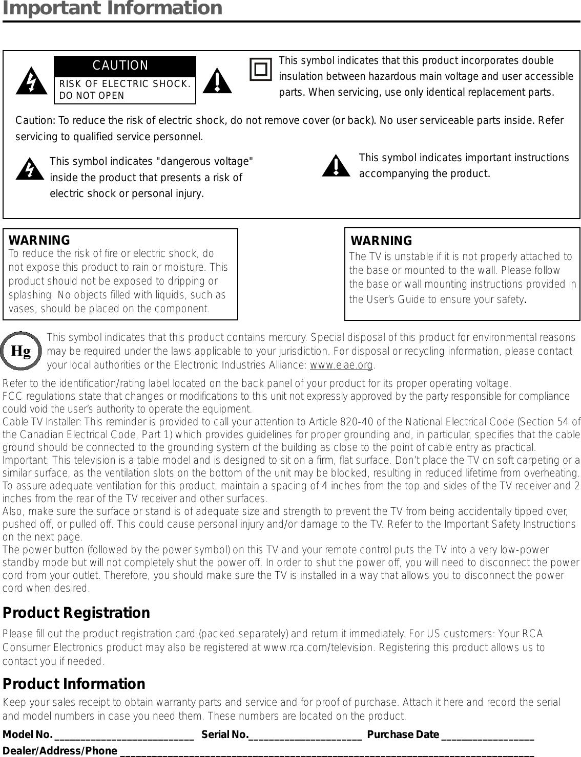 Important InformationWARNINGTo reduce the risk of fire or electric shock, donot expose this product to rain or moisture. Thisproduct should not be exposed to dripping orsplashing. No objects filled with liquids, such asvases, should be placed on the component.This symbol indicates that this product contains mercury. Special disposal of this product for environmental reasonsmay be required under the laws applicable to your jurisdiction. For disposal or recycling information, please contactyour local authorities or the Electronic Industries Alliance: www.eiae.org.Refer to the identification/rating label located on the back panel of your product for its proper operating voltage.FCC regulations state that changes or modifications to this unit not expressly approved by the party responsible for compliancecould void the user’s authority to operate the equipment.Cable TV Installer: This reminder is provided to call your attention to Article 820-40 of the National Electrical Code (Section 54 ofthe Canadian Electrical Code, Part 1) which provides guidelines for proper grounding and, in particular, specifies that the cableground should be connected to the grounding system of the building as close to the point of cable entry as practical.Important: This television is a table model and is designed to sit on a firm, flat surface. Don’t place the TV on soft carpeting or asimilar surface, as the ventilation slots on the bottom of the unit may be blocked, resulting in reduced lifetime from overheating.To assure adequate ventilation for this product, maintain a spacing of 4 inches from the top and sides of the TV receiver and 2inches from the rear of the TV receiver and other surfaces.Also, make sure the surface or stand is of adequate size and strength to prevent the TV from being accidentally tipped over,pushed off, or pulled off. This could cause personal injury and/or damage to the TV. Refer to the Important Safety Instructionson the next page.The power button (followed by the power symbol) on this TV and your remote control puts the TV into a very low-powerstandby mode but will not completely shut the power off. In order to shut the power off, you will need to disconnect the powercord from your outlet. Therefore, you should make sure the TV is installed in a way that allows you to disconnect the powercord when desired.Product RegistrationPlease fill out the product registration card (packed separately) and return it immediately. For US customers: Your RCAConsumer Electronics product may also be registered at www.rca.com/television. Registering this product allows us tocontact you if needed.Product InformationKeep your sales receipt to obtain warranty parts and service and for proof of purchase. Attach it here and record the serialand model numbers in case you need them. These numbers are located on the product.Model No. ___________________________   Serial No.______________________  Purchase Date __________________Dealer/Address/Phone ______________________________________________________________________________Caution: To reduce the risk of electric shock, do not remove cover (or back). No user serviceable parts inside. Referservicing to qualified service personnel.This symbol indicates &quot;dangerous voltage&quot;inside the product that presents a risk ofelectric shock or personal injury.This symbol indicates important instructionsaccompanying the product.This symbol indicates that this product incorporates doubleinsulation between hazardous main voltage and user accessibleparts. When servicing, use only identical replacement parts.The TV is unstable if it is not properly attached tothe base or mounted to the wall. Please followthe base or wall mounting instructions provided inthe User’s Guide to ensure your safety.WARNINGCAUTIONRISK OF ELECTRIC SHOCK.DO NOT OPEN