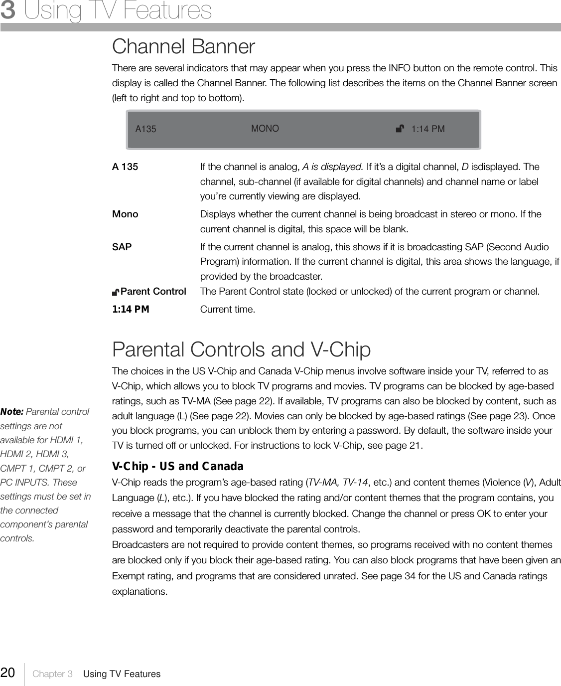 20     Chapter 3    Using TV Features3 Using TV FeaturesChannel BannerThere are several indicators that may appear when you press the INFO button on the remote control. Thisdisplay is called the Channel Banner. The following list describes the items on the Channel Banner screen(left to right and top to bottom).A 135 If the channel is analog, A is displayed. If it’s a digital channel, D isdisplayed. Thechannel, sub-channel (if available for digital channels) and channel name or labelyou’re currently viewing are displayed.Mono Displays whether the current channel is being broadcast in stereo or mono. If thecurrent channel is digital, this space will be blank.SAP If the current channel is analog, this shows if it is broadcasting SAP (Second AudioProgram) information. If the current channel is digital, this area shows the language, ifprovided by the broadcaster.   Parent Control The Parent Control state (locked or unlocked) of the current program or channel.1:14 PM Current time.Parental Controls and V-ChipThe choices in the US V-Chip and Canada V-Chip menus involve software inside your TV, referred to asV-Chip, which allows you to block TV programs and movies. TV programs can be blocked by age-basedratings, such as TV-MA (See page 22). If available, TV programs can also be blocked by content, such asadult language (L) (See page 22). Movies can only be blocked by age-based ratings (See page 23). Onceyou block programs, you can unblock them by entering a password. By default, the software inside yourTV is turned off or unlocked. For instructions to lock V-Chip, see page 21.V-Chip - US and CanadaV-Chip reads the program’s age-based rating (TV-MA, TV-14, etc.) and content themes (Violence (V), AdultLanguage (L), etc.). If you have blocked the rating and/or content themes that the program contains, youreceive a message that the channel is currently blocked. Change the channel or press OK to enter yourpassword and temporarily deactivate the parental controls.Broadcasters are not required to provide content themes, so programs received with no content themesare blocked only if you block their age-based rating. You can also block programs that have been given anExempt rating, and programs that are considered unrated. See page 34 for the US and Canada ratingsexplanations.Note: Parental controlsettings are notavailable for HDMI 1,HDMI 2, HDMI 3,CMPT 1, CMPT 2, orPC INPUTS. Thesesettings must be set inthe connectedcomponent’s parentalcontrols.   A135    1:14 PMMONO