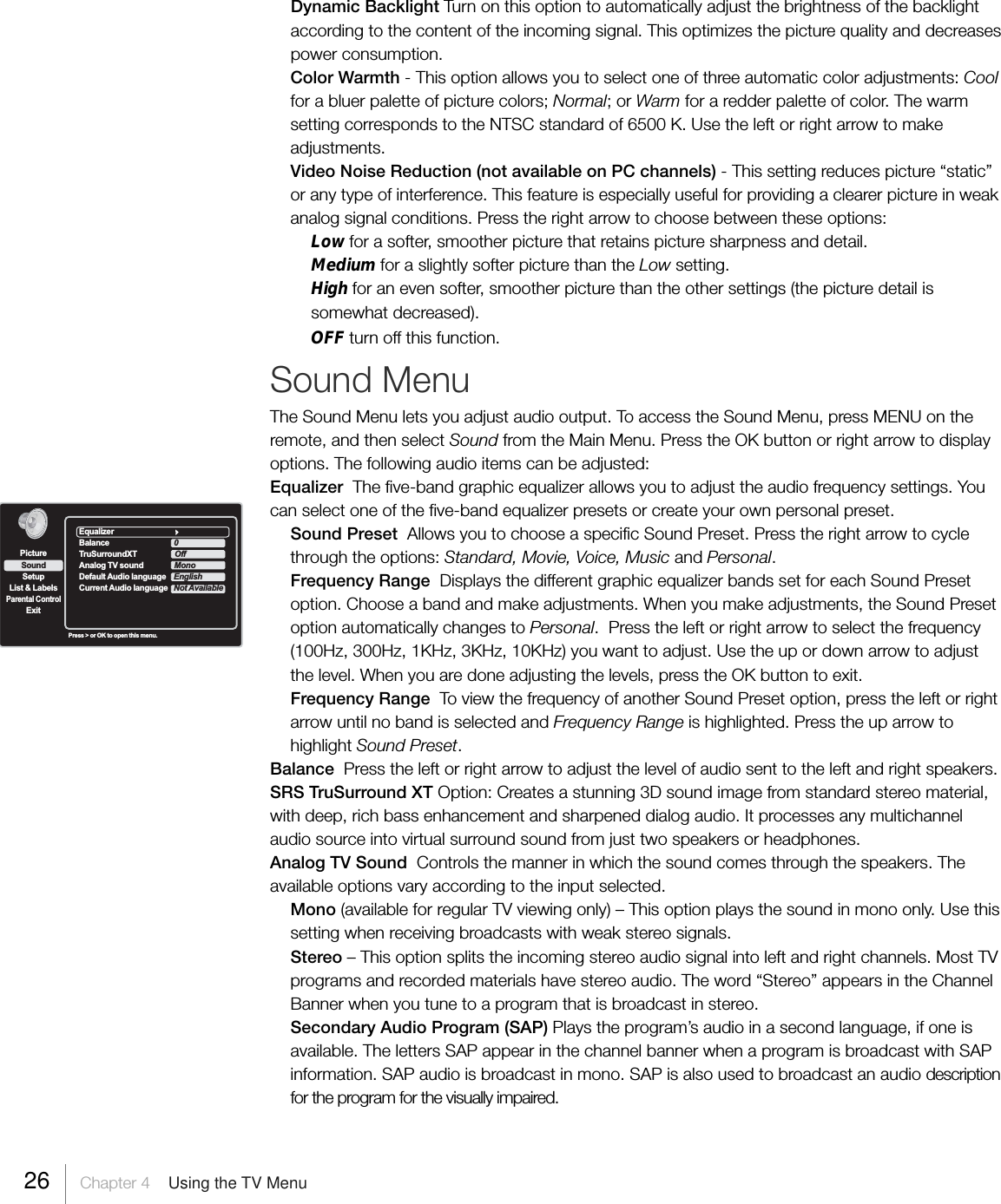 Dynamic Backlight Turn on this option to automatically adjust the brightness of the backlightaccording to the content of the incoming signal. This optimizes the picture quality and decreasespower consumption.Color Warmth - This option allows you to select one of three automatic color adjustments: Coolfor a bluer palette of picture colors; Normal; or Warm for a redder palette of color. The warmsetting corresponds to the NTSC standard of 6500 K. Use the left or right arrow to makeadjustments.Video Noise Reduction (not available on PC channels) - This setting reduces picture “static”or any type of interference. This feature is especially useful for providing a clearer picture in weakanalog signal conditions. Press the right arrow to choose between these options:Low for a softer, smoother picture that retains picture sharpness and detail.Medium for a slightly softer picture than the Low setting.High for an even softer, smoother picture than the other settings (the picture detail issomewhat decreased).OFF turn off this function.Sound MenuThe Sound Menu lets you adjust audio output. To access the Sound Menu, press MENU on theremote, and then select Sound from the Main Menu. Press the OK button or right arrow to displayoptions. The following audio items can be adjusted:Equalizer  The five-band graphic equalizer allows you to adjust the audio frequency settings. Youcan select one of the five-band equalizer presets or create your own personal preset.Sound Preset  Allows you to choose a specific Sound Preset. Press the right arrow to cyclethrough the options: Standard, Movie, Voice, Music and Personal.Frequency Range  Displays the different graphic equalizer bands set for each Sound Presetoption. Choose a band and make adjustments. When you make adjustments, the Sound Presetoption automatically changes to Personal.  Press the left or right arrow to select the frequency(100Hz, 300Hz, 1KHz, 3KHz, 10KHz) you want to adjust. Use the up or down arrow to adjustthe level. When you are done adjusting the levels, press the OK button to exit.Frequency Range  To view the frequency of another Sound Preset option, press the left or rightarrow until no band is selected and Frequency Range is highlighted. Press the up arrow tohighlight Sound Preset.Balance  Press the left or right arrow to adjust the level of audio sent to the left and right speakers.SRS TruSurround XT Option: Creates a stunning 3D sound image from standard stereo material,with deep, rich bass enhancement and sharpened dialog audio. It processes any multichannelaudio source into virtual surround sound from just two speakers or headphones.Analog TV Sound  Controls the manner in which the sound comes through the speakers. Theavailable options vary according to the input selected.Mono (available for regular TV viewing only) – This option plays the sound in mono only. Use thissetting when receiving broadcasts with weak stereo signals.Stereo – This option splits the incoming stereo audio signal into left and right channels. Most TVprograms and recorded materials have stereo audio. The word “Stereo” appears in the ChannelBanner when you tune to a program that is broadcast in stereo.Secondary Audio Program (SAP) Plays the program’s audio in a second language, if one isavailable. The letters SAP appear in the channel banner when a program is broadcast with SAPinformation. SAP audio is broadcast in mono. SAP is also used to broadcast an audio descriptionfor the program for the visually impaired.SetupList &amp; LabelsParental ControlSoundExitPicturePress &gt; or OK to open this menu.EqualizerBalance 0TruSurroundXT OffAnalog TV sound MonoDefault Audio language                            EnglishCurrent Audio language Not Available26     Chapter 4    Using the TV Menu