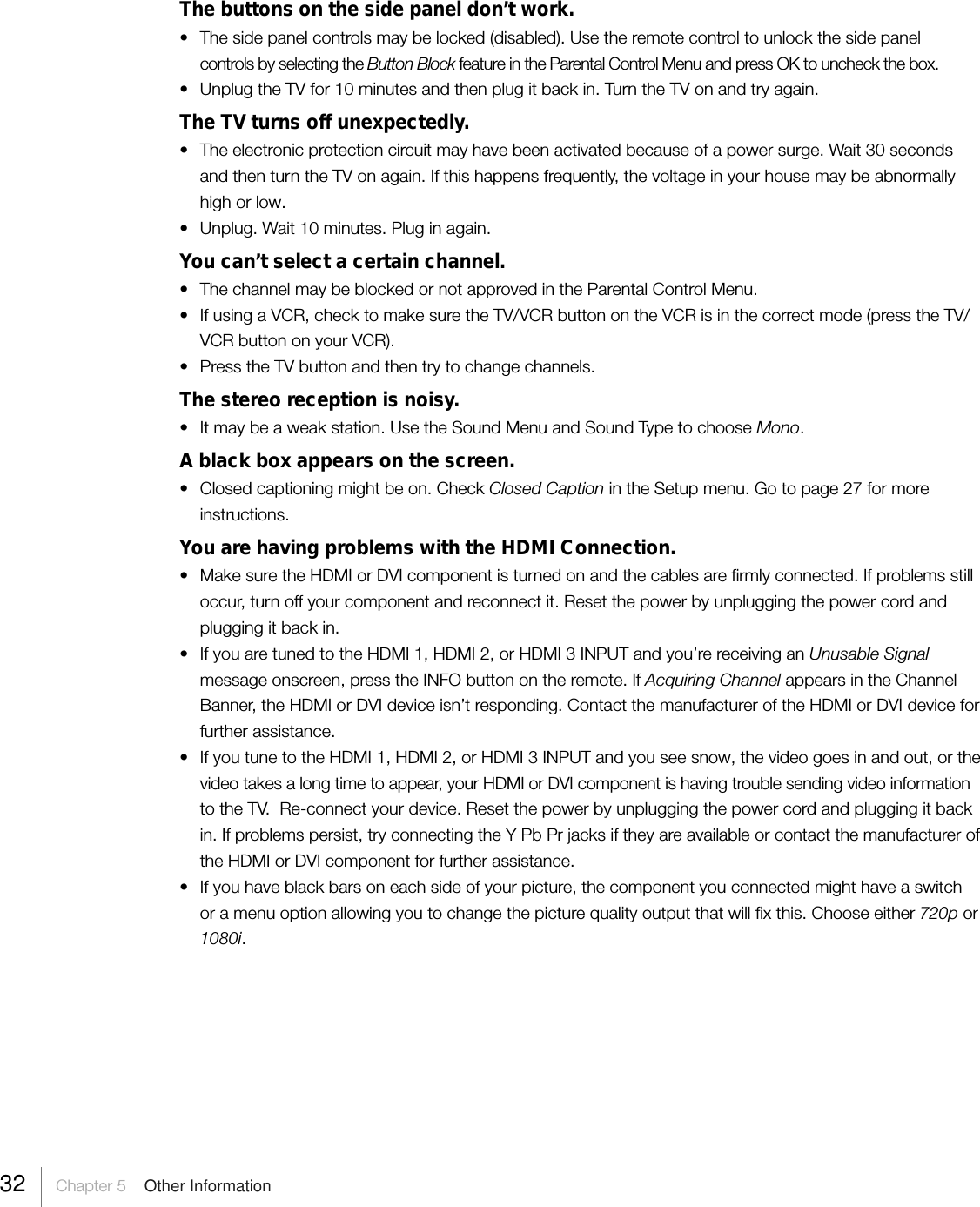 32     Chapter 5    Other InformationThe buttons on the side panel don’t work.•The side panel controls may be locked (disabled). Use the remote control to unlock the side panelcontrols by selecting the Button Block feature in the Parental Control Menu and press OK to uncheck the box.• Unplug the TV for 10 minutes and then plug it back in. Turn the TV on and try again.The TV turns off unexpectedly.•The electronic protection circuit may have been activated because of a power surge. Wait 30 secondsand then turn the TV on again. If this happens frequently, the voltage in your house may be abnormallyhigh or low.•Unplug. Wait 10 minutes. Plug in again.You can’t select a certain channel.• The channel may be blocked or not approved in the Parental Control Menu.•If using a VCR, check to make sure the TV/VCR button on the VCR is in the correct mode (press the TV/VCR button on your VCR).•Press the TV button and then try to change channels.The stereo reception is noisy.• It may be a weak station. Use the Sound Menu and Sound Type to choose Mono.A black box appears on the screen.•Closed captioning might be on. Check Closed Caption in the Setup menu. Go to page 27 for moreinstructions.You are having problems with the HDMI Connection.• Make sure the HDMI or DVI component is turned on and the cables are firmly connected. If problems stilloccur, turn off your component and reconnect it. Reset the power by unplugging the power cord andplugging it back in.• If you are tuned to the HDMI 1, HDMI 2, or HDMI 3 INPUT and you’re receiving an Unusable Signalmessage onscreen, press the INFO button on the remote. If Acquiring Channel appears in the ChannelBanner, the HDMI or DVI device isn’t responding. Contact the manufacturer of the HDMI or DVI device forfurther assistance.•If you tune to the HDMI 1, HDMI 2, or HDMI 3 INPUT and you see snow, the video goes in and out, or thevideo takes a long time to appear, your HDMI or DVI component is having trouble sending video informationto the TV.  Re-connect your device. Reset the power by unplugging the power cord and plugging it backin. If problems persist, try connecting the Y Pb Pr jacks if they are available or contact the manufacturer ofthe HDMI or DVI component for further assistance.• If you have black bars on each side of your picture, the component you connected might have a switchor a menu option allowing you to change the picture quality output that will fix this. Choose either 720p or1080i.