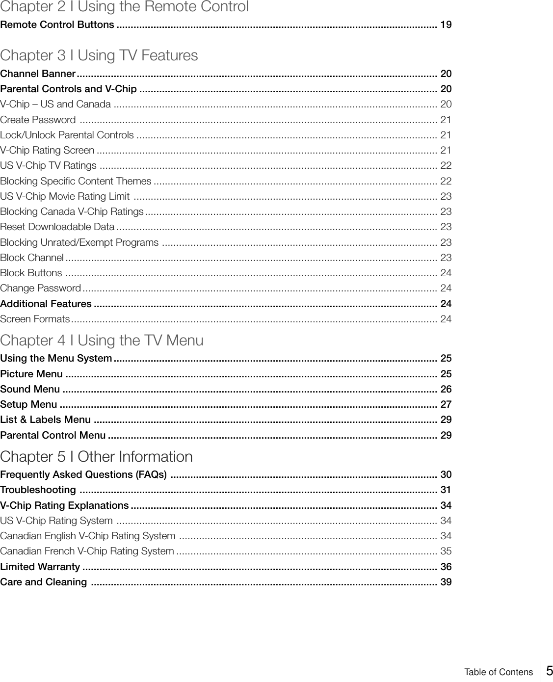 Chapter 2 I Using the Remote ControlRemote Control Buttons ................................................................................................................. 19Chapter 3 I Using TV FeaturesChannel Banner............................................................................................................................... 20Parental Controls and V-Chip ......................................................................................................... 20V-Chip – US and Canada .................................................................................................................. 20Create Password .............................................................................................................................. 21Lock/Unlock Parental Controls .......................................................................................................... 21V-Chip Rating Screen ........................................................................................................................ 21US V-Chip TV Ratings ....................................................................................................................... 22Blocking Specific Content Themes .................................................................................................... 22US V-Chip Movie Rating Limit ........................................................................................................... 23Blocking Canada V-Chip Ratings ....................................................................................................... 23Reset Downloadable Data ................................................................................................................. 23Blocking Unrated/Exempt Programs ................................................................................................. 23Block Channel ................................................................................................................................... 23Block Buttons ................................................................................................................................... 24Change Password............................................................................................................................. 24Additional Features ......................................................................................................................... 24Screen Formats................................................................................................................................. 24Chapter 4 I Using the TV MenuUsing the Menu System .................................................................................................................. 25Picture Menu ................................................................................................................................... 25Sound Menu .................................................................................................................................... 26Setup Menu ..................................................................................................................................... 27List &amp; Labels Menu ......................................................................................................................... 29Parental Control Menu .................................................................................................................... 29Chapter 5 I Other InformationFrequently Asked Questions (FAQs) .............................................................................................. 30Troubleshooting .............................................................................................................................. 31V-Chip Rating Explanations ............................................................................................................ 34US V-Chip Rating System ................................................................................................................. 34Canadian English V-Chip Rating System ...........................................................................................34Canadian French V-Chip Rating System ............................................................................................35Limited Warranty ............................................................................................................................. 36Care and Cleaning .......................................................................................................................... 39Table of Contens     5