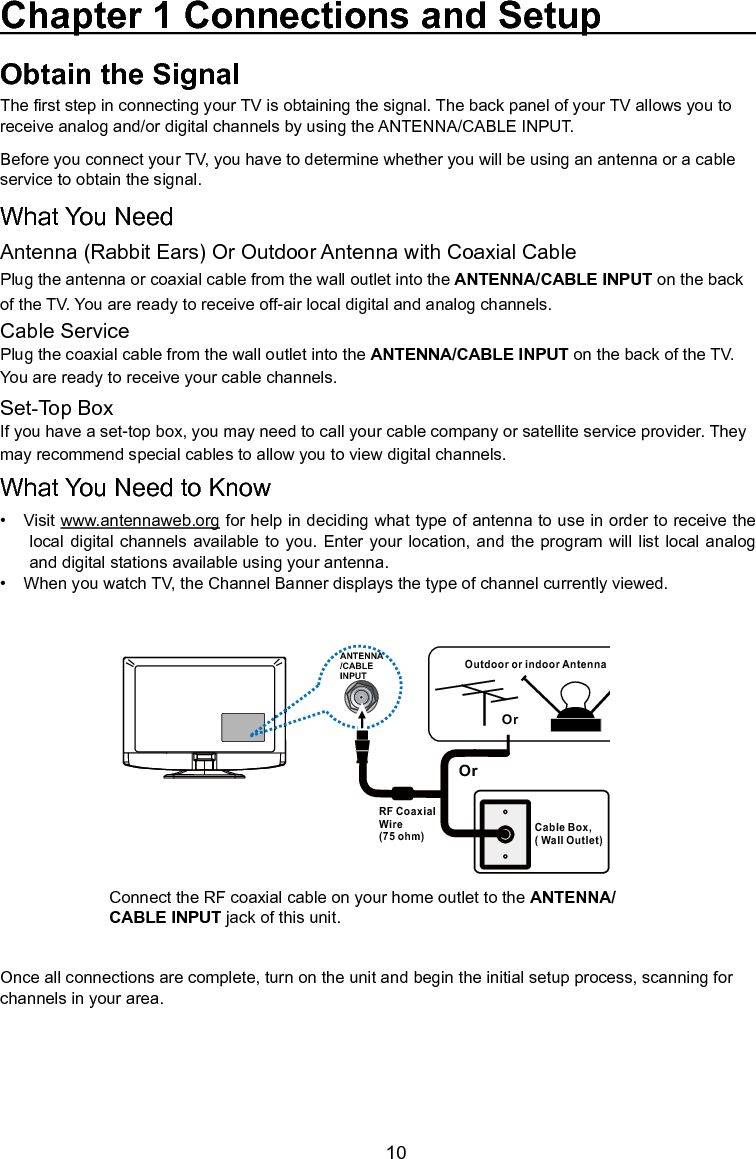   10ANTENNA/CABLEINPUTOutdoor or indoor Antenna Cable Box,( Wall Outlet)RF Coaxial Wire (75 ohm)OrOrConnect the RF coaxial cable on your home outlet to the ANTENNA/CABLE INPUT jack of this unit.Once all connections are complete, turn on the unit and begin the initial setup process, scanning for channels in your area. Obtain the SignalThe rst step in connecting your TV is obtaining the signal. The back panel of your TV allows you to receive analog and/or digital channels by using the ANTENNA/CABLE INPUT.Before you connect your TV, you have to determine whether you will be using an antenna or a cable service to obtain the signal.What You NeedAntenna (Rabbit Ears) Or Outdoor Antenna with Coaxial CablePlug the antenna or coaxial cable from the wall outlet into the ANTENNA/CABLE INPUT on the back of the TV. You are ready to receive off-air local digital and analog channels.Cable ServicePlug the coaxial cable from the wall outlet into the ANTENNA/CABLE INPUT on the back of the TV.  You are ready to receive your cable channels.Set-Top BoxIf you have a set-top box, you may need to call your cable company or satellite service provider. They may recommend special cables to allow you to view digital channels.What You Need to Know•   Visit www.antennaweb.org for help in deciding what type of antenna to use in order to receive the local digital  channels available to you.  Enter  your  location,  and the program will  list  local  analog and digital stations available using your antenna.•   When you watch TV, the Channel Banner displays the type of channel currently viewed.Chapter 1 Connections and Setup