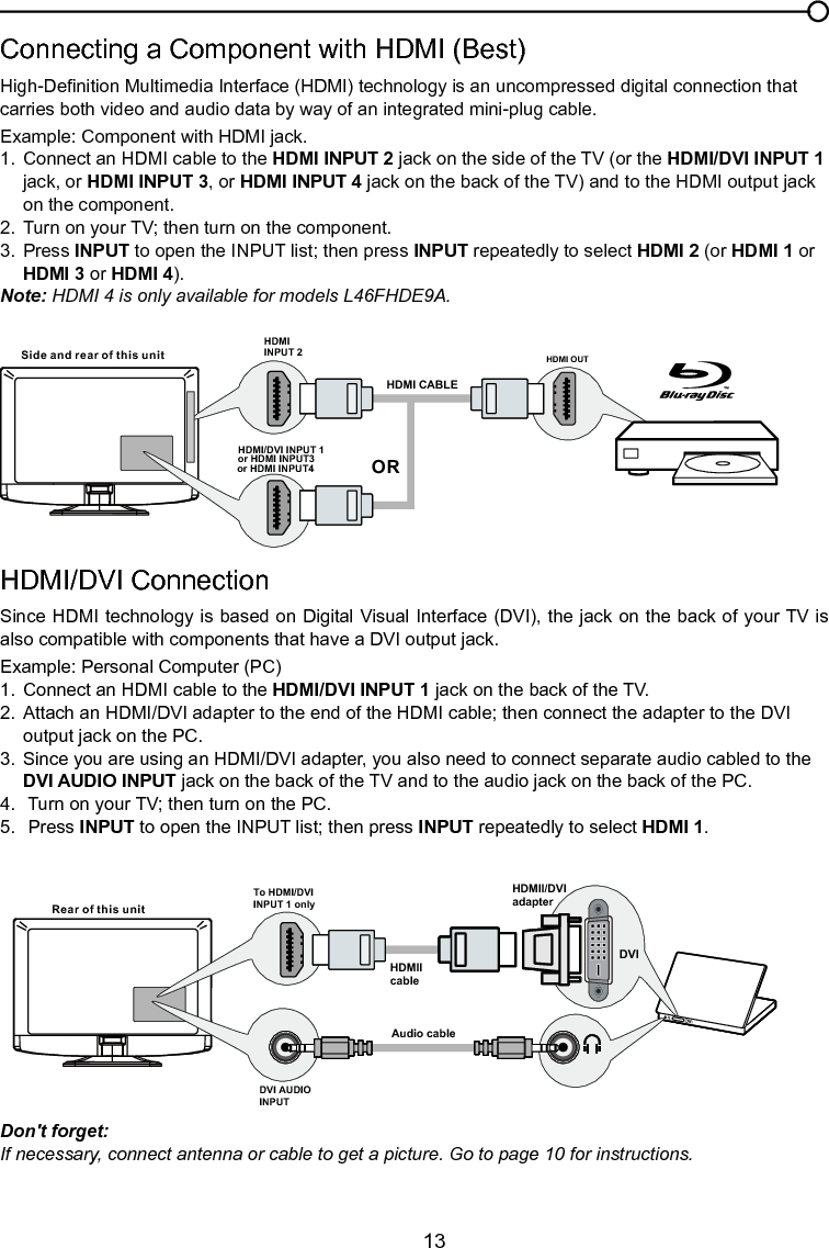   13HDMI/DVI Connection Since HDMI technology is based on Digital Visual Interface (DVI), the jack on the back of your TV is also compatible with components that have a DVI output jack.Example: Personal Computer (PC)1.  Connect an HDMI cable to the HDMI/DVI INPUT 1 jack on the back of the TV.2.  Attach an HDMI/DVI adapter to the end of the HDMI cable; then connect the adapter to the DVI      output jack on the PC.3.  Since you are using an HDMI/DVI adapter, you also need to connect separate audio cabled to the    DVI AUDIO INPUT jack on the back of the TV and to the audio jack on the back of the PC.4.   Turn on your TV; then turn on the PC.5.   Press INPUT to open the INPUT list; then press INPUT repeatedly to select HDMI 1.Connecting a Component with HDMI (Best)High-Denition Multimedia Interface (HDMI) technology is an uncompressed digital connection that carries both video and audio data by way of an integrated mini-plug cable. Example: Component with HDMI jack.1.  Connect an HDMI cable to the HDMI INPUT 2 jack on the side of the TV (or the HDMI/DVI INPUT 1   jack, or HDMI INPUT 3, or HDMI INPUT 4 jack on the back of the TV) and to the HDMI output jack     on the component.2.  Turn on your TV; then turn on the component.3.  Press INPUT to open the INPUT list; then press INPUT repeatedly to select HDMI 2 (or HDMI 1 or    HDMI 3 or HDMI 4).Note: HDMI 4 is only available for models L46FHDE9A.HDMI OUTHDMI INPUT 2HDMI CABLESide and rear of this unitORHDMI/DVI INPUT 1 or HDMI INPUT3 or HDMI INPUT4Chapter 1 Connections and SetupRear of this unitTo HDMI/DVIINPUT 1 onlyHDMIIcableAudio cableDVI AUDIO INPUTDVIHDMII/DVIadapterDon&apos;t forget:If necessary, connect antenna or cable to get a picture. Go to page 10 for instructions.