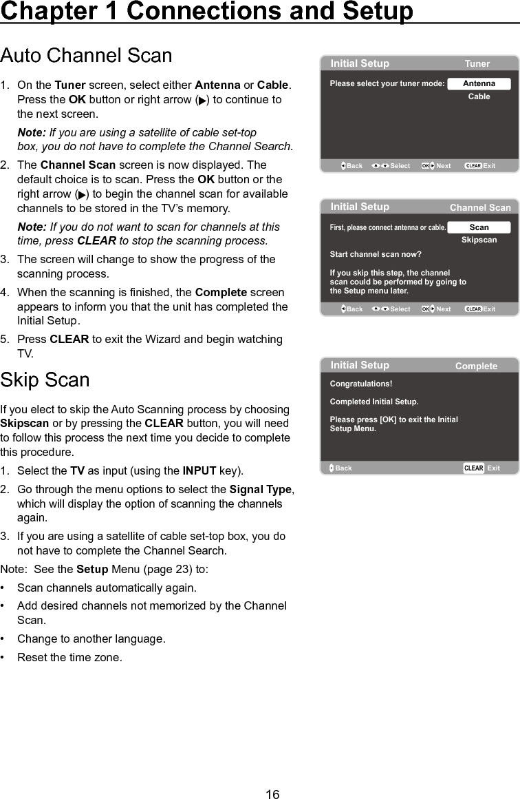   16Chapter 1 Connections and SetupAuto Channel Scan 1.  On the Tuner screen, select either Antenna or Cable.     Press the OK button or right arrow ( ) to continue to    the next screen.  Note: If you are using a satellite of cable set-top    box, you do not have to complete the Channel Search.2.  The Channel Scan screen is now displayed. The    default choice is to scan. Press the OK button or the    right arrow ( ) to begin the channel scan for available    channels to be stored in the TV’s memory. Note: If you do not want to scan for channels at this    time, press CLEAR to stop the scanning process.3.  The screen will change to show the progress of the    scanning process.4.  When the scanning is nished, the Complete screen    appears to inform you that the unit has completed the    Initial Setup.5.  Press CLEAR to exit the Wizard and begin watching    TV.Skip ScanIf you elect to skip the Auto Scanning process by choosing Skipscan or by pressing the CLEAR button, you will need to follow this process the next time you decide to complete this procedure.  1.  Select the TV as input (using the INPUT key).2.  Go through the menu options to select the Signal Type,    which will display the option of scanning the channels    again.3.  If you are using a satellite of cable set-top box, you do    not have to complete the Channel Search.Note:  See the Setup Menu (page 23) to:•  Scan channels automatically again.•  Add desired channels not memorized by the Channel    Scan.•  Change to another language.•  Reset the time zone.Initial Setup TunerPlease select your tuner mode: CableAntennaBack OK NextSelectExitCLEARInitial Setup Channel ScanFirst, please connect  cable.antenna or Start channel scan now?If you skip this step, the channelscan could be performed by going tothe Setup menu later. SkipscanScanBack OK NextSelect ExitCLEARInitial Setup CompleteBack ExitCLEARCongratulations!Completed Initial Setup.Please press [OK] to exit the InitialSetup Menu.