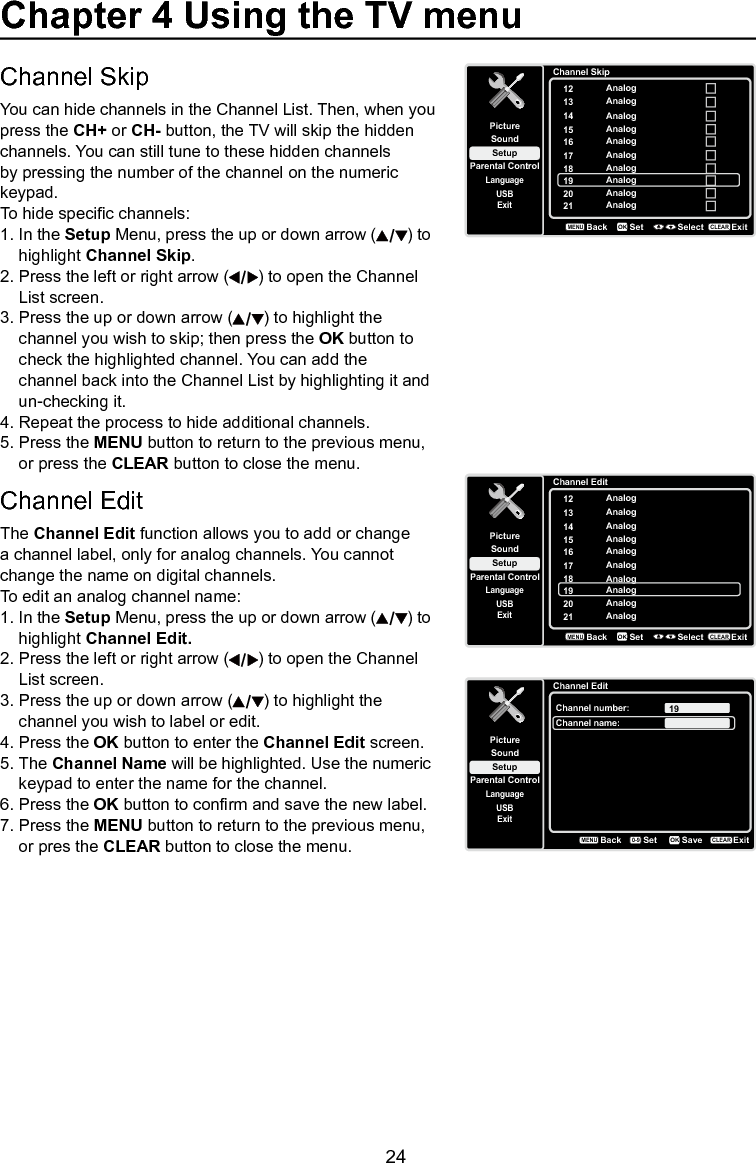   24Chapter 4 Using the TV menuChannel SkipYou can hide channels in the Channel List. Then, when you press the CH+ or CH- button, the TV will skip the hidden channels. You can still tune to these hidden channels by pressing the number of the channel on the numeric keypad.To hide specic channels:1. In the Setup Menu, press the up or down arrow ( ) to    highlight Channel Skip.2. Press the left or right arrow ( ) to open the Channel    List screen.3. Press the up or down arrow ( ) to highlight the    channel you wish to skip; then press the OK button to    check the highlighted channel. You can add the     channel back into the Channel List by highlighting it and    un-checking it.4. Repeat the process to hide additional channels.5. Press the MENU button to return to the previous menu,    or press the CLEAR button to close the menu.Channel EditThe Channel Edit function allows you to add or change a channel label, only for analog channels. You cannot change the name on digital channels.To edit an analog channel name:1. In the Setup Menu, press the up or down arrow ( ) to    highlight Channel Edit.2. Press the left or right arrow ( ) to open the Channel    List screen.3. Press the up or down arrow ( ) to highlight the    channel you wish to label or edit.4. Press the OK button to enter the Channel Edit screen.5. The Channel Name will be highlighted. Use the numeric    keypad to enter the name for the channel.6. Press the OK button to conrm and save the new label.7. Press the MENU button to return to the previous menu,    or pres the CLEAR button to close the menu.Channel SkipSetupParental ControlLanguageSoundPicture12USBExitAnalog13 Analog14 Analog15 Analog16 Analog17 Analog18 Analog19 Analog20 Analog21 AnalogBackMENUSet Select ExitCLEAROKChannel EditSetupParental ControlLanguageSoundPicture12USBExitAnalog13 Analog14 Analog15 Analog16 Analog17 Analog18 Analog19 Analog20 Analog21 AnalogBackMENUSet Select ExitCLEAROKChannel EditSetupParental ControlLanguageSoundPictureChannel number:USBExit19Channel name:BackMENUSetExitCLEARSaveOK0-9