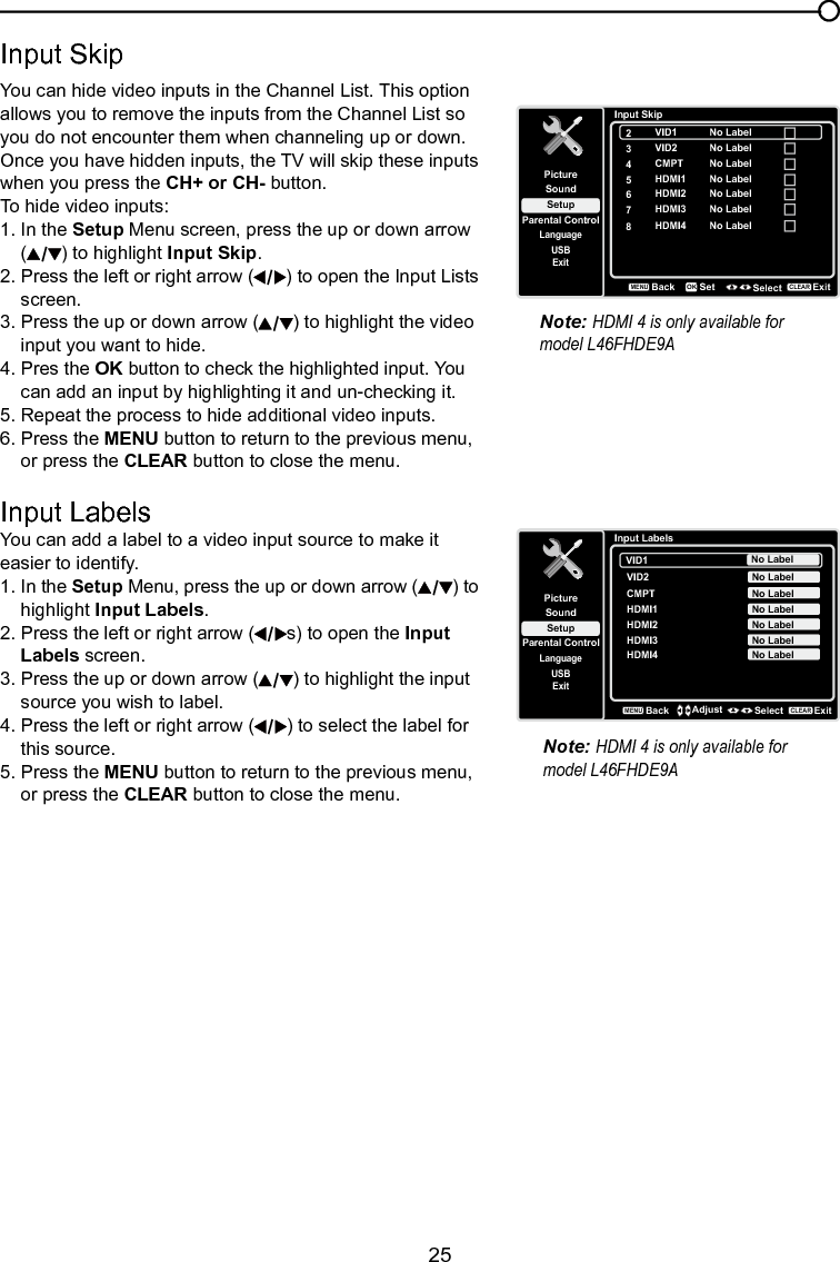   25Chapter 4 Using the TV menuInput SkipYou can hide video inputs in the Channel List. This option allows you to remove the inputs from the Channel List so you do not encounter them when channeling up or down.  Once you have hidden inputs, the TV will skip these inputs when you press the CH+ or CH- button.To hide video inputs:1. In the Setup Menu screen, press the up or down arrow   ( ) to highlight Input Skip.  2. Press the left or right arrow ( ) to open the Input Lists    screen.3. Press the up or down arrow ( ) to highlight the video    input you want to hide.4. Pres the OK button to check the highlighted input. You    can add an input by highlighting it and un-checking it.5. Repeat the process to hide additional video inputs.6. Press the MENU button to return to the previous menu,    or press the CLEAR button to close the menu. Input LabelsYou can add a label to a video input source to make it easier to identify.1. In the Setup Menu, press the up or down arrow ( ) to    highlight Input Labels.2. Press the left or right arrow ( s) to open the Input    Labels screen.3. Press the up or down arrow ( ) to highlight the input    source you wish to label.4. Press the left or right arrow ( ) to select the label for    this source.5. Press the MENU button to return to the previous menu,    or press the CLEAR button to close the menu.Input SkipSetupParental ControlLanguageSoundPicture2USBExitVID14CMPT5HDMI16HDMI2BackMENUSet Select ExitCLEAROKNo LabelNo Label3VID2 No LabelNo LabelNo Label7HDMI3 No Label8HDMI4 No LabelInput LabelsSetupParental ControlLanguageSoundPictureUSBExitVID1CMPT No LabelVID2 No LabelNo LabelHDMI1 No LabelHDMI2 No LabelHDMI3 No LabelHDMI4 No LabelBackMENUAdjust Select ExitCLEARNote: HDMI 4 is only available for model L46FHDE9ANote: HDMI 4 is only available for model L46FHDE9A