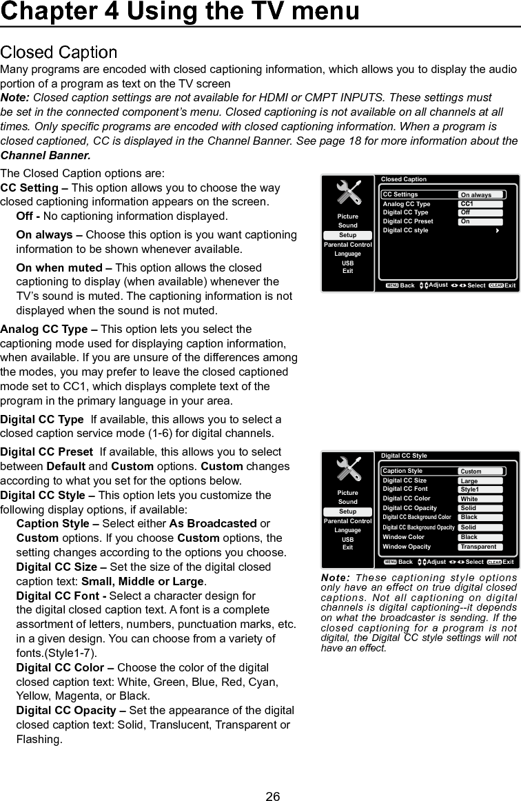   26Closed CaptionMany programs are encoded with closed captioning information, which allows you to display the audio portion of a program as text on the TV screenNote: Closed caption settings are not available for HDMI or CMPT INPUTS. These settings must be set in the connected component’s menu. Closed captioning is not available on all channels at all times. Only specic programs are encoded with closed captioning information. When a program is closed captioned, CC is displayed in the Channel Banner. See page 18 for more information about the Channel Banner.The Closed Caption options are:CC Setting – This option allows you to choose the way closed captioning information appears on the screen.Off - No captioning information displayed.On always – Choose this option is you want captioning information to be shown whenever available.On when muted – This option allows the closed captioning to display (when available) whenever the TV’s sound is muted. The captioning information is not displayed when the sound is not muted.Analog CC Type – This option lets you select the captioning mode used for displaying caption information, when available. If you are unsure of the differences among the modes, you may prefer to leave the closed captioned mode set to CC1, which displays complete text of the program in the primary language in your area.Digital CC Type  If available, this allows you to select a closed caption service mode (1-6) for digital channels.Digital CC Preset  If available, this allows you to select between Default and Custom options. Custom changes according to what you set for the options below.Digital CC Style – This option lets you customize the following display options, if available:Caption Style – Select either As Broadcasted or Custom options. If you choose Custom options, the setting changes according to the options you choose.Digital CC Size – Set the size of the digital closed caption text: Small, Middle or Large.Digital CC Font - Select a character design for the digital closed caption text. A font is a complete assortment of letters, numbers, punctuation marks, etc. in a given design. You can choose from a variety of fonts.(Style1-7).Digital CC Color – Choose the color of the digital closed caption text: White, Green, Blue, Red, Cyan, Yellow, Magenta, or Black.Digital CC Opacity – Set the appearance of the digital closed caption text: Solid, Translucent, Transparent or Flashing.Closed CaptionSetupParental ControlLanguageSoundPictureCC SettingsAnalog CC TypeUSBExitOn alwaysDigital CC TypeDigital CC PresetDigital CC styleOffOnBackMENUAdjust Select ExitCLEARChapter 4 Using the TV menuDigital CC StyleSetupParental ControlLanguageSoundPictureCaption StyleDigital CC SizeUSBExitCustomDigital CC FontDigital CC OpacityStyle1SolidLargeDigital CC Background ColorBlackDigital CC Background OpacitySolidWindow ColorBlackWindow Opacity TransparentDigital CC Color WhiteBackMENUAdjust Select ExitCLEARNote: These captioning style options only have an effect on  true  digital closed captions. Not all captioning on digital channels is digital captioning--it depends on what the broadcaster is  sending.  If the closed captioning for a program is  not digital, the Digital CC style  settings  will not have an effect.