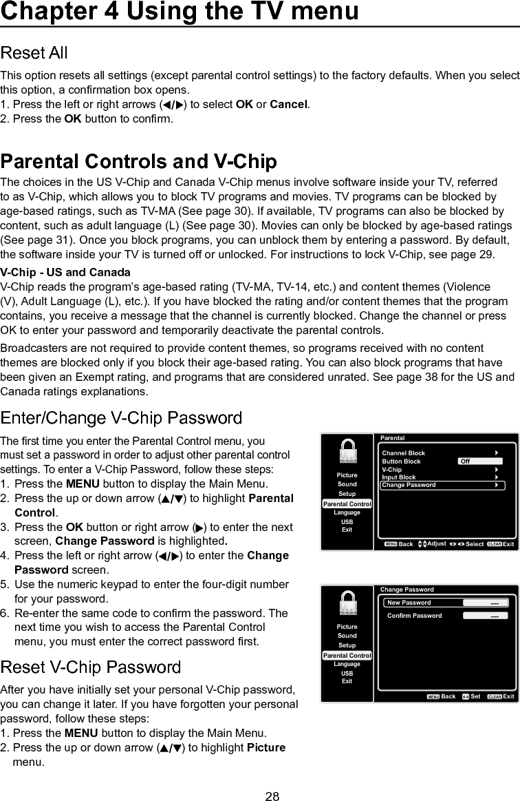   28Parental Controls and V-ChipThe choices in the US V-Chip and Canada V-Chip menus involve software inside your TV, referred to as V-Chip, which allows you to block TV programs and movies. TV programs can be blocked by age-based ratings, such as TV-MA (See page 30). If available, TV programs can also be blocked by content, such as adult language (L) (See page 30). Movies can only be blocked by age-based ratings (See page 31). Once you block programs, you can unblock them by entering a password. By default, the software inside your TV is turned off or unlocked. For instructions to lock V-Chip, see page 29.V-Chip - US and CanadaV-Chip reads the program’s age-based rating (TV-MA, TV-14, etc.) and content themes (Violence (V), Adult Language (L), etc.). If you have blocked the rating and/or content themes that the program contains, you receive a message that the channel is currently blocked. Change the channel or press OK to enter your password and temporarily deactivate the parental controls.Broadcasters are not required to provide content themes, so programs received with no content themes are blocked only if you block their age-based rating. You can also block programs that have been given an Exempt rating, and programs that are considered unrated. See page 38 for the US and Canada ratings explanations.Reset All This option resets all settings (except parental control settings) to the factory defaults. When you select this option, a conrmation box opens.  1. Press the left or right arrows ( ) to select OK or Cancel.  2. Press the OK button to conrm.Chapter 4 Using the TV menuEnter/Change V-Chip PasswordThe rst time you enter the Parental Control menu, you must set a password in order to adjust other parental control settings. To enter a V-Chip Password, follow these steps:1.  Press the MENU button to display the Main Menu.2.  Press the up or down arrow ( ) to highlight Parental    Control.3.  Press the OK button or right arrow ( ) to enter the next    screen, Change Password is highlighted.4.  Press the left or right arrow ( ) to enter the Change    Password screen.5.  Use the numeric keypad to enter the four-digit number    for your password.6.  Re-enter the same code to conrm the password. The    next time you wish to access the Parental Control    menu, you must enter the correct password rst.Reset V-Chip PasswordAfter you have initially set your personal V-Chip password, you can change it later. If you have forgotten your personal password, follow these steps:1. Press the MENU button to display the Main Menu.2. Press the up or down arrow ( ) to highlight Picture    menu.SetupParental ControlLanguageSoundPictureUSBExitChange PasswordBackMENUSetExitCLEAR0-9New Password ----Confirm Password ----ParentalChannel BlockButton BlockSetupParental ControlLanguageSoundPictureUSBExitV-ChipInput BlockChange PasswordOffBackMENUAdjust Select ExitCLEAR