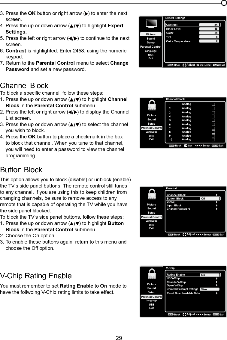   29Chapter 4 Using the TV menuChannel BlockTo block a specic channel, follow these steps:1. Press the up or down arrow ( ) to highlight Channel    Block in the Parental Control submenu.  2. Press the left or right arrow ( ) to display the Channel    List screen.3. Press the up or down arrow ( ) to select the channel    you wish to block.4. Press the OK button to place a checkmark in the box    to block that channel. When you tune to that channel,    you will need to enter a password to view the channel    programming.Button Block This option allows you to block (disable) or unblock (enable) the TV’s side panel buttons. The remote control still tunes to any channel. If you are using this to keep children from changing channels, be sure to remove access to any remote that is capable of operating the TV while you have the side panel blocked.To block the TV’s side panel buttons, follow these steps:1. Press the up or down arrow ( ) to highlight Button    Block in the Parental Control submenu.   2. Choose the On option.3. To enable these buttons again, return to this menu and    choose the Off option.Channel Block1Analog2Analog3Analog4Analog5Analog6Analog7Analog8Analog9Analog10 AnalogSetupParental ControlLanguageSoundPictureUSBExitBackMENUSet Select ExitCLEAROKParentalChannel BlockButton BlockSetupParental ControlLanguageSoundPictureUSBExitV-ChipInput BlockChange PasswordOffBackMENUAdjust Select ExitCLEAR3. Press the OK button or right arrow ( ) to enter the next    screen.4. Press the up or down arrow ( ) to highlight Expert    Settings.5. Press the left or right arrow ( ) to continue to the next    screen.6. Contrast is highlighted. Enter 2458, using the numeric    keypad.7. Return to the Parental Control menu to select Change    Password and set a new password.Expert SettingsSetupParental ControlLanguageSoundPictureContrastBlack LevelColorTintUSBExitColor Temperature45580BackMENUAdjust Select ExitCLEAR350V-Chip Rating EnableYou must remember to set Rating Enable to On mode to have the follwoing V-Chip rating limits to take effect.V-ChipRating EnableUS V-ChipSetupParental ControlLanguageSoundPictureUSBExitCanada V-ChipOpen V-ChipUnrated/Excempt RatingsOnBackMENUAdjust Select ExitCLEARReset Downloadable DataView