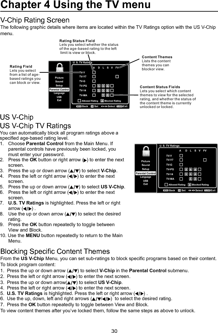   30Chapter 4 Using the TV menuUS V-ChipUS V-Chip TV RatingsYou can automatically block all program ratings above a specied age-based rating level.1.   Choose Parental Control from the Main Menu. If    parental controls have previously been locked, you    must enter your password.2.   Press the OK button or right arrow ( ) to enter the next    screen.3.   Press the up or down arrow ( ) to select V-Chip.4.   Press the left or right arrow ( ) to enter the next    screen.5.   Press the up or down arrow ( ) to select US V-Chip.6.   Press the left or right arrow ( ) to enter the next    screen.7.   U.S. TV Ratings is highlighted. Press the left or right    arrow ( ) . 8.   Use the up or down arrow ( ) to select the desired    rating. 9.   Press the OK button repeatedly to toggle between    View and Block.10. Use the MENU button repeatedly to return to the Main    Menu.Blocking Specic Content ThemesFrom the US V-Chip Menu, you can set sub-ratings to block specic programs based on their content. To block program content:1.  Press the up or down arrow ( ) to select V-Chip in the Parental Control submenu.2.  Press the left or right arrow ( ) to enter the next screen.3.  Press the up or down arrow( ) to select US V-Chip.4.  Press the left or right arrow ( ) to enter the next screen.5.  U.S. TV Ratings is highlighted. Press the left or right arrow ( ) . 6.  Use the up, down, left and right arrows ( / )  to select the desired rating.7.  Press the OK button repeatedly to toggle between View and Block.To view content themes after you’ve locked them, follow the same steps as above to unlock.U. S. TV RatingsTV-YTV-GTV-PGTV-14TV-MASetupParental ControlLanguageSoundPictureUSBExitA  D  L  S  V  FVAllowed Rating Blocked RatingBackMENUSet Select ExitCLEAROKTV-Y7V-Chip Rating ScreenThe following graphic details where items are located within the TV Ratings option with the US V-Chip menu.U. S. TV RatingsTV-YTV-GTV-PGTV-14TV-MASetupParental ControlLanguageSoundPictureUSBExitA  D  L  S  V  FVAllowed Rating Blocked RatingBackMENUSet Select ExitCLEAROKTV-Y7Rating Status FieldLets you select whether the status of the age-based rating to the left limit is view or block.Rating FieldLets you selectfrom a list of age-based ratings you can block or view.Content ThemesLists the contentthemes you can blockor view.Content Status FieldsLets you select which content themes to view for the selected rating, and whether the status ofthe content theme is currently unlocked or locked.   