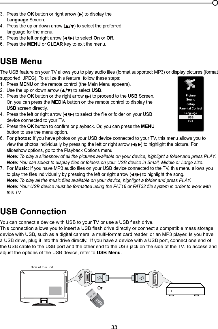   33SetupParental ControlLanguageSoundPictureUSBExitUSB MenuThe USB feature on your TV allows you to play audio les (format supported: MP3) or display pictures (format supported: JPEG). To utilize this feature, follow these steps:1.  Press MENU on the remote control (the Main Menu appears).2.  Use the up or down arrow ( ) to select USB.3.  Press the OK button or the right arrow ( ) to proceed to the USB Screen.    Or, you can press the MEDIA button on the remote control to display the  USB screen directly.4.  Press the left or right arrow ( ) to select the le or folder on your USB  device connected to your TV.5.  Press the OK button to conrm or playback. Or, you can press the MENU   button to use the menu option.6.  For photos: If you have photos on your USB device connected to your TV, this menu allows you to      view the photos individually by pressing the left or right arrow ( ) to highlight the picture. For      slideshow options, go to the Playback Options menu. Note: To play a slideshow of all the pictures available on your device, highlight a folder and press PLAY. Note: You can select to display les or folders on your USB device in Small, Middle or Large size.7.  For Music: If you have MP3 audio les on your USB device connected to the TV, this menu allows you      to play the les individually by pressing the left or right arrow ( ) to highlight the song. Note: To play all the music les available on your device, highlight a folder and press PLAY. Note: Your USB device must be formatted using the FAT16 or FAT32 le system in order to work with      this TV.USB ConnectionYou can connect a device with USB to your TV or use a USB ash drive.This connection allows you to insert a USB ash drive directly or connect a compatible mass storage device with USB, such as a digital camera, a multi-format card reader, or an MP3 player. Is you have a USB drive, plug it into the drive directly.  If you have a device with a USB port, connect one end of the USB cable to the USB port and the other end to the USB jack on the side of the TV. To access and adjust the options of the USB device, refer to USB Menu.Side of this unitOrChapter 4 Using the TV menu3.  Press the OK button or right arrow ( ) to display the   Language Screen.4.  Press the up or down arrow ( ) to select the preferred    language for the menu.5.  Press the left or right arrow ( ) to select On or Off.6.  Press the MENU or CLEAR key to exit the menu.